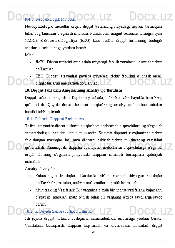 9.4. Nevropsixologik Metodlar
Nevropsixologik   metodlar   orqali   diqqat   turlarining   miyadagi   neyron   tarmoqlari
bilan bog‘lanishini o‘rganish mumkin. Funktsional magnit-rezonans tomografiyasi
(fMRI),   elektroensefalografiya   (EEG)   kabi   usullar   diqqat   turlarining   biologik
asoslarini tushunishga yordam beradi.
Misol:
 fMRI:  Diqqat turlarini aniqlashda miyadagi faollik zonalarini kuzatish uchun
qo‘llaniladi.
 EEG:   Diqqat   jarayonlari   paytida   miyadagi   elektr   faollikni   o‘lchash   orqali
diqqat turlarini aniqlashda qo‘llaniladi.
10. Diqqat Turlarini Aniqlashning Amaliy Qo‘llanilishi
Diqqat   turlarini   aniqlash   nafaqat   ilmiy   sohada,   balki   kundalik   hayotda   ham   keng
qo‘llaniladi.   Quyida   diqqat   turlarini   aniqlashning   amaliy   qo‘llanilish   sohalari
batafsil tahlil qilinadi:
10.1. Ta'limda Diqqatni Boshqarish
Ta'lim jarayonida diqqat turlarini aniqlash va boshqarish o‘quvchilarning o‘rganish
samaradorligini   oshirish   uchun   muhimdir.   Selektiv   diqqatni   rivojlantirish   uchun
fokuslangan   mashqlar,   bo‘linma   diqqatni   oshirish   uchun   multitasking   vazifalari
qo‘llaniladi.   Shuningdek,   diqqatni   boshqarish   metodlarini   o‘quvchilarga   o‘rgatish
orqali   ularning   o‘rganish   jarayonida   diqqatni   samarali   boshqarish   qobiliyati
oshiriladi.
Amaliy Tavsiyalar:
 Fokuslangan   Mashqlar:   Darslarda   e'tibor   markazlashtirilgan   mashqlar
qo‘llanilishi, masalan, muhim ma'lumotlarni ajratib ko‘rsatish.
 Multitasking Vazifalari:  Bir vaqtning o‘zida bir nechta vazifalarni bajarishni
o‘rgatish,   masalan,   matn   o‘qish   bilan   bir   vaqtning   o‘zida   savollarga   javob
berish.
10.2. Ish Joyida Samaradorlikni Oshirish
Ish   joyida   diqqat   turlarini   boshqarish   samaradorlikni   oshirishga   yordam   beradi.
Vazifalarni   boshqarish,   diqqatni   taqsimlash   va   xavfsizlikni   ta'minlash   diqqat
24 