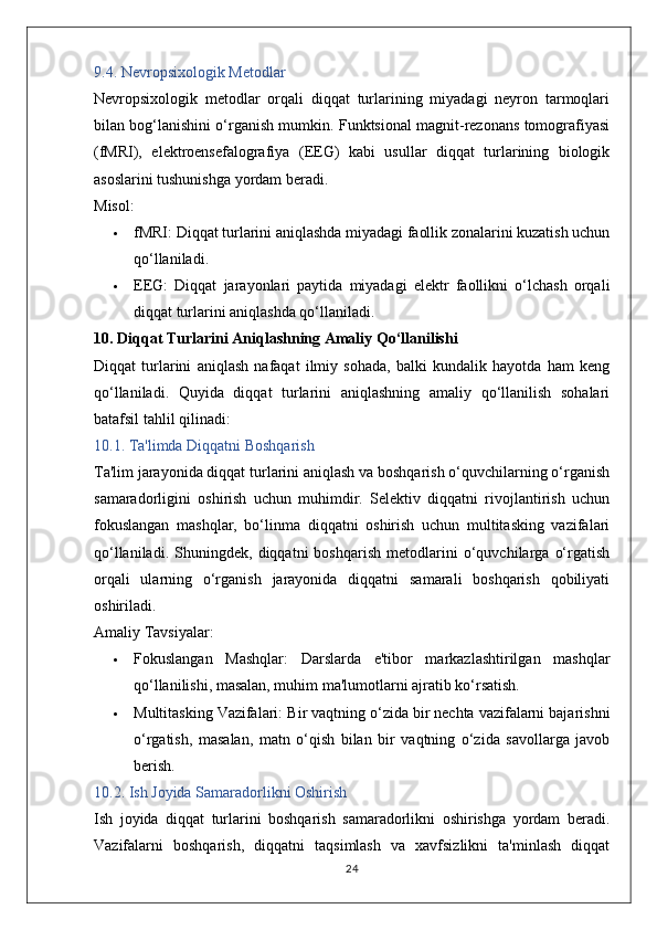 9.4. Nevropsixologik Metodlar
Nevropsixologik   metodlar   orqali   diqqat   turlarining   miyadagi   neyron   tarmoqlari
bilan bog‘lanishini o‘rganish mumkin. Funktsional magnit-rezonans tomografiyasi
(fMRI),   elektroensefalografiya   (EEG)   kabi   usullar   diqqat   turlarining   biologik
asoslarini tushunishga yordam beradi.
Misol:
 fMRI:  Diqqat turlarini aniqlashda miyadagi faollik zonalarini kuzatish uchun
qo‘llaniladi.
 EEG:   Diqqat   jarayonlari   paytida   miyadagi   elektr   faollikni   o‘lchash   orqali
diqqat turlarini aniqlashda qo‘llaniladi.
10. Diqqat Turlarini Aniqlashning Amaliy Qo‘llanilishi
Diqqat   turlarini   aniqlash   nafaqat   ilmiy   sohada,   balki   kundalik   hayotda   ham   keng
qo‘llaniladi.   Quyida   diqqat   turlarini   aniqlashning   amaliy   qo‘llanilish   sohalari
batafsil tahlil qilinadi:
10.1. Ta'limda Diqqatni Boshqarish
Ta'lim jarayonida diqqat turlarini aniqlash va boshqarish o‘quvchilarning o‘rganish
samaradorligini   oshirish   uchun   muhimdir.   Selektiv   diqqatni   rivojlantirish   uchun
fokuslangan   mashqlar,   bo‘linma   diqqatni   oshirish   uchun   multitasking   vazifalari
qo‘llaniladi.   Shuningdek,   diqqatni   boshqarish   metodlarini   o‘quvchilarga   o‘rgatish
orqali   ularning   o‘rganish   jarayonida   diqqatni   samarali   boshqarish   qobiliyati
oshiriladi.
Amaliy Tavsiyalar:
 Fokuslangan   Mashqlar:   Darslarda   e'tibor   markazlashtirilgan   mashqlar
qo‘llanilishi, masalan, muhim ma'lumotlarni ajratib ko‘rsatish.
 Multitasking Vazifalari:  Bir vaqtning o‘zida bir nechta vazifalarni bajarishni
o‘rgatish,   masalan,   matn   o‘qish   bilan   bir   vaqtning   o‘zida   savollarga   javob
berish.
10.2. Ish Joyida Samaradorlikni Oshirish
Ish   joyida   diqqat   turlarini   boshqarish   samaradorlikni   oshirishga   yordam   beradi.
Vazifalarni   boshqarish,   diqqatni   taqsimlash   va   xavfsizlikni   ta'minlash   diqqat
24