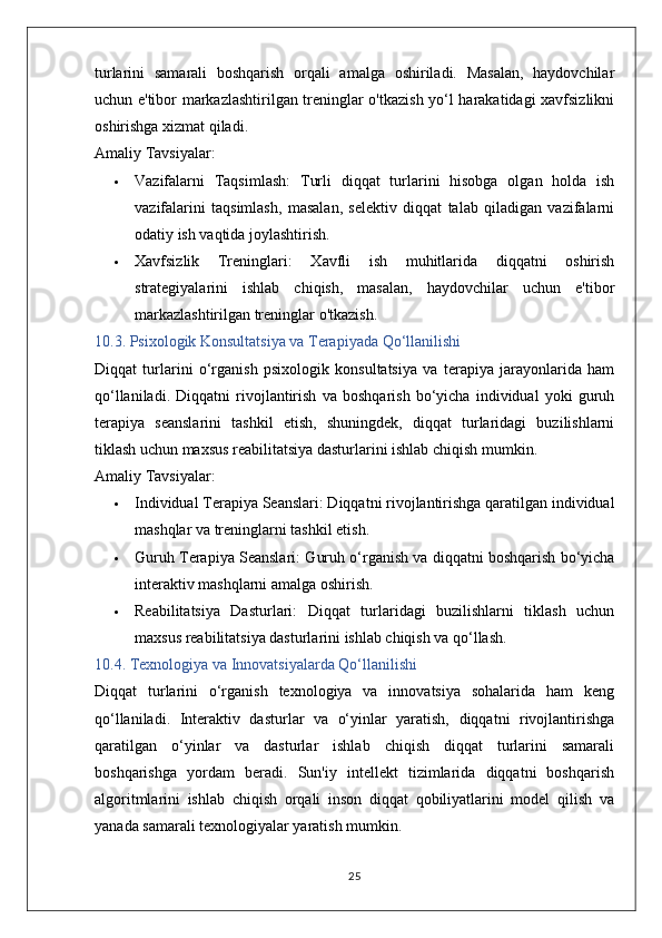 turlarini   samarali   boshqarish   orqali   amalga   oshiriladi.   Masalan,   haydovchilar
uchun e'tibor markazlashtirilgan treninglar o'tkazish yo‘l harakatidagi xavfsizlikni
oshirishga xizmat qiladi.
Amaliy Tavsiyalar:
 Vazifalarni   Taqsimlash:   Turli   diqqat   turlarini   hisobga   olgan   holda   ish
vazifalarini   taqsimlash,   masalan,   selektiv   diqqat   talab   qiladigan   vazifalarni
odatiy ish vaqtida joylashtirish.
 Xavfsizlik   Treninglari:   Xavfli   ish   muhitlarida   diqqatni   oshirish
strategiyalarini   ishlab   chiqish,   masalan,   haydovchilar   uchun   e'tibor
markazlashtirilgan treninglar o'tkazish.
10.3. Psixologik Konsultatsiya va Terapiyada Qo‘llanilishi
Diqqat   turlarini   o‘rganish   psixologik   konsultatsiya   va   terapiya   jarayonlarida   ham
qo‘llaniladi.   Diqqatni   rivojlantirish   va   boshqarish   bo‘yicha   individual   yoki   guruh
terapiya   seanslarini   tashkil   etish,   shuningdek,   diqqat   turlaridagi   buzilishlarni
tiklash uchun maxsus reabilitatsiya dasturlarini ishlab chiqish mumkin.
Amaliy Tavsiyalar:
 Individual Terapiya Seanslari:  Diqqatni rivojlantirishga qaratilgan individual
mashqlar va treninglarni tashkil etish.
 Guruh Terapiya Seanslari:  Guruh o‘rganish va diqqatni boshqarish bo‘yicha
interaktiv mashqlarni amalga oshirish.
 Reabilitatsiya   Dasturlari:   Diqqat   turlaridagi   buzilishlarni   tiklash   uchun
maxsus reabilitatsiya dasturlarini ishlab chiqish va qo‘llash.
10.4. Texnologiya va Innovatsiyalarda Qo‘llanilishi
Diqqat   turlarini   o‘rganish   texnologiya   va   innovatsiya   sohalarida   ham   keng
qo‘llaniladi.   Interaktiv   dasturlar   va   o‘yinlar   yaratish,   diqqatni   rivojlantirishga
qaratilgan   o‘yinlar   va   dasturlar   ishlab   chiqish   diqqat   turlarini   samarali
boshqarishga   yordam   beradi.   Sun'iy   intellekt   tizimlarida   diqqatni   boshqarish
algoritmlarini   ishlab   chiqish   orqali   inson   diqqat   qobiliyatlarini   model   qilish   va
yanada samarali texnologiyalar yaratish mumkin.
25 