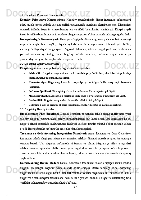 2.1. Diqqatning Psixologik Konsepsiyalari
Kognitiv   Psixologiya   Konseptsiyasi:   Kognitiv   psixologiyada   diqqat   insonning   axborotlarni
qabul   qilish,   qayta   ishlash   va   eslab   qolish   jarayonlarida   markaziy   ahamiyatga   ega.   Diqqatning
samarali   ishlashi   kognitiv   jarayonlarning   tez   va   sifatli   bajarilishini   ta'minlaydi.   Diqqat   orqali
inson kerakli axborotlarni ajratib olish va ularga chuqurroq e'tibor qaratish imkoniga ega bo‘ladi.
Nevropsixologik   Konseptsiyasi:   Nevropsixologiyada   diqqatning   asosiy   elementlari   miyadagi
neyron tarmoqlari bilan bog‘liq. Diqqatning turli turlari turli miya zonalari bilan aloqador bo‘lib,
ularning   faolligi   diqqat   turiga   qarab   o‘zgaradi.   Masalan,   selektiv   diqqat   prefrontal   korteks   va
parietal   korteksning   faolligi   bilan   bog‘liq   bo‘lishi   mumkin,   bo‘linma   diqqat   esa   miya
yuzalaridagi kengroq tarmoqlar bilan aloqador bo‘ladi.
2.2. Diqqatning Asosiy Xususiyatlari
Diqqatning asosiy xususiyatlari quyidagilarni o‘z ichiga oladi:
 Selektivlik:   Diqqat   muayyan   stimuli   yoki   vazifalarga   yo‘naltiriladi,   shu   bilan   birga   boshqa
barcha stimuli e'tibordan chetda qoladi.
 Konsentratsiya:   Diqqatning   biron   bir   maqsadga   yo‘naltirilgan   holda   uzoq   vaqt   davomida
saqlanishi.
 Bo‘linma Qobiliyati:  Bir vaqtning o‘zida bir nechta vazifalarni bajarish qobiliyati.
 Moslashuvchanlik:  Diqqatni bir vazifadan boshqasiga tez va samarali o‘zgartirish qobiliyati.
 Bardoshlilik:  Diqqatni uzoq muddat davomida ushlab turish qobiliyati.
 Ijodiylik:  Yangi va original fikrlarni shakllantirish uchun diqqatni yo‘naltirish qobiliyati.
2.3. Diqqatning Nazariy Asoslari
Broadbentning Filtr Nazariyasi:  Donald Broadbent tomonidan ishlab chiqilgan filtr nazariyasi
selektiv   diqqatni   tushuntirishda   asosiy   yondashuvlardan   biri   hisoblanadi.   Bu   nazariyaga   ko‘ra,
diqqat birinchi bosqichda ma'lumotlarni filtrlaydi va faqat muhim stimuli e'tibor qaratish uchun
o‘tadi. Boshqa barcha ma'lumotlar esa e'tibordan chetda qoladi.
Treisman   va   Gel’shteynning   Integratsion   Nazariyasi:   Anne   Treisman   va   Gary   Gel’shteyn
tomonidan   ishlab  chiqilgan   integratsion   nazariya  selektiv  diqqatni   yanada  kengroq  tushunishga
yordam   beradi.   Ular   diqqatni   ma'lumotlarni   tanlash   va   ularni   integratsiya   qilish   jarayonlari
sifatida   tasavvur   qiladilar.   Ushbu   nazariyada   diqqat   ikki   bosqichli   jarayonni   o‘z   ichiga   oladi:
birinchi bosqichda muhim ma'lumotlar tanlanadi, ikkinchi bosqichda esa ular yanada chuqurroq
qayta ishlanadi.
Kahnemanning   Resurs   Modeli:   Daniel   Kahneman   tomonidan   ishlab   chiqilgan   resurs   modeli
diqqatni   cheklangan   kognitiv   resurs   sifatida   ko‘rib   chiqadi.   Ushbu   modelga   ko‘ra,   insonning
diqqat resurslari cheklangan bo‘lib, ular turli vazifalar orasida taqsimlanadi. Bu model bo‘linma
diqqat   va   o‘tish   diqqatni   tushunishda   muhim   rol   o‘ynaydi,   chunki   u   diqqat   resurslarining   turli
vazifalar uchun qanday taqsimlanishini ta'riflaydi.
27 