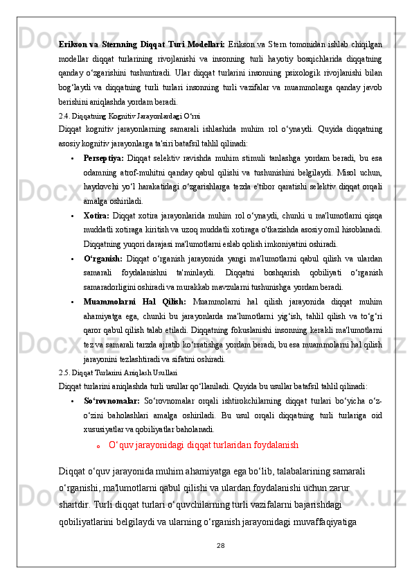 Erikson   va   Sternning   Diqqat   Turi   Modellari:   Erikson   va   Stern   tomonidan   ishlab   chiqilgan
modellar   diqqat   turlarining   rivojlanishi   va   insonning   turli   hayotiy   bosqichlarida   diqqatning
qanday   o‘zgarishini   tushuntiradi.   Ular   diqqat   turlarini   insonning   psixologik   rivojlanishi   bilan
bog‘laydi   va   diqqatning   turli   turlari   insonning   turli   vazifalar   va   muammolarga   qanday   javob
berishini aniqlashda yordam beradi.
2.4. Diqqatning Kognitiv Jarayonlardagi O‘rni
Diqqat   kognitiv   jarayonlarning   samarali   ishlashida   muhim   rol   o‘ynaydi.   Quyida   diqqatning
asosiy kognitiv jarayonlarga ta'siri batafsil tahlil qilinadi:
 Perseptiya:   Diqqat   selektiv   ravishda   muhim   stimuli   tanlashga   yordam   beradi,   bu   esa
odamning   atrof-muhitni   qanday   qabul   qilishi   va   tushunishini   belgilaydi.   Misol   uchun,
haydovchi   yo‘l   harakatidagi   o‘zgarishlarga   tezda   e'tibor   qaratishi   selektiv   diqqat   orqali
amalga oshiriladi.
 Xotira:   Diqqat   xotira   jarayonlarida   muhim   rol   o‘ynaydi,   chunki   u   ma'lumotlarni   qisqa
muddatli xotiraga kiritish va uzoq muddatli xotiraga o'tkazishda asosiy omil hisoblanadi.
Diqqatning yuqori darajasi ma'lumotlarni eslab qolish imkoniyatini oshiradi.
 O‘rganish:   Diqqat   o‘rganish   jarayonida   yangi   ma'lumotlarni   qabul   qilish   va   ulardan
samarali   foydalanishni   ta'minlaydi.   Diqqatni   boshqarish   qobiliyati   o‘rganish
samaradorligini oshiradi va murakkab mavzularni tushunishga yordam beradi.
 Muammolarni   Hal   Qilish:   Muammolarni   hal   qilish   jarayonida   diqqat   muhim
ahamiyatga   ega,   chunki   bu   jarayonlarda   ma'lumotlarni   yig‘ish,   tahlil   qilish   va   to‘g‘ri
qaror qabul qilish talab etiladi. Diqqatning fokuslanishi insonning kerakli ma'lumotlarni
tez va samarali tarzda ajratib ko‘rsatishga yordam beradi, bu esa muammolarni hal qilish
jarayonini tezlashtiradi va sifatini oshiradi.
2.5. Diqqat Turlarini Aniqlash Usullari
Diqqat turlarini aniqlashda turli usullar qo‘llaniladi. Quyida bu usullar batafsil tahlil qilinadi:
 So‘rovnomalar:   So‘rovnomalar   orqali   ishtirokchilarning   diqqat   turlari   bo‘yicha   o‘z-
o‘zini   baholashlari   amalga   oshiriladi.   Bu   usul   orqali   diqqatning   turli   turlariga   oid
xususiyatlar va qobiliyatlar baholanadi.
o O‘quv jarayonidagi diqqat turlaridan foydalanish
Diqqat o‘quv jarayonida muhim ahamiyatga ega bo‘lib, talabalarining samarali 
o‘rganishi, ma'lumotlarni qabul qilishi va ulardan foydalanishi uchun zarur 
shartdir. Turli diqqat turlari o‘quvchilarning turli vazifalarni bajarishdagi 
qobiliyatlarini belgilaydi va ularning o‘rganish jarayonidagi muvaffaqiyatiga 
28 