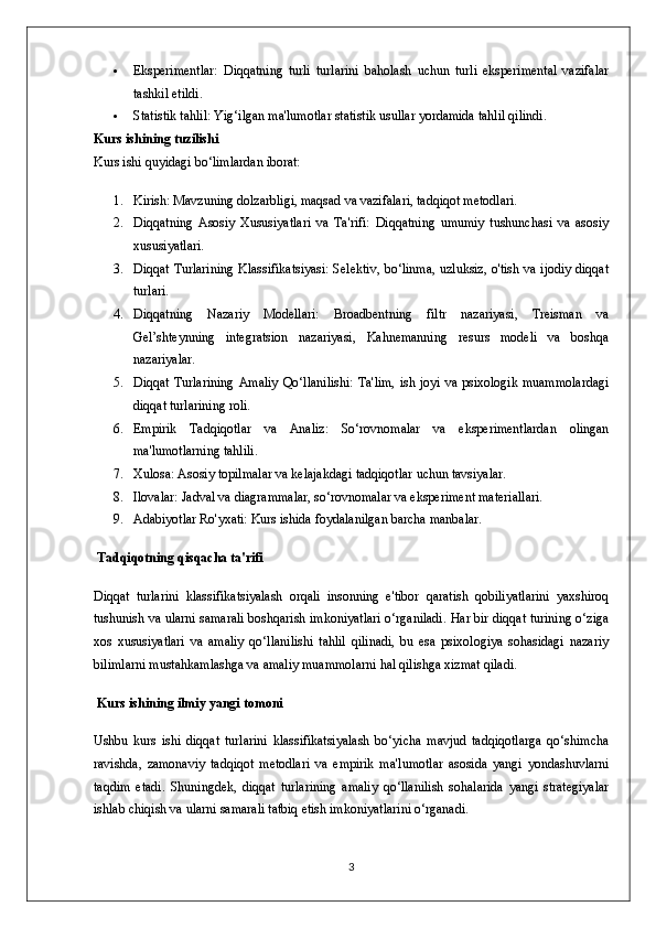  Eksperimentlar:   Diqqatning   turli   turlarini   baholash   uchun   turli   eksperimental   vazifalar
tashkil etildi.
 Statistik tahlil: Yig‘ilgan ma'lumotlar statistik usullar yordamida tahlil qilindi.
Kurs ishining tuzilishi
Kurs ishi quyidagi bo‘limlardan iborat:
1. Kirish: Mavzuning dolzarbligi, maqsad va vazifalari, tadqiqot metodlari.
2. Diqqatning   Asosiy   Xususiyatlari   va   Ta'rifi:   Diqqatning   umumiy   tushunchasi   va   asosiy
xususiyatlari.
3. Diqqat Turlarining Klassifikatsiyasi: Selektiv, bo‘linma, uzluksiz, o'tish va ijodiy diqqat
turlari.
4. Diqqatning   Nazariy   Modellari:   Broadbentning   filtr   nazariyasi,   Treisman   va
Gel’shteynning   integratsion   nazariyasi,   Kahnemanning   resurs   modeli   va   boshqa
nazariyalar.
5. Diqqat Turlarining  Amaliy Qo‘llanilishi:  Ta'lim, ish joyi va psixologik muammolardagi
diqqat turlarining roli.
6. Empirik   Tadqiqotlar   va   Analiz:   So‘rovnomalar   va   eksperimentlardan   olingan
ma'lumotlarning tahlili.
7. Xulosa: Asosiy topilmalar va kelajakdagi tadqiqotlar uchun tavsiyalar.
8. Ilovalar: Jadval va diagrammalar, so‘rovnomalar va eksperiment materiallari.
9. Adabiyotlar Ro'yxati: Kurs ishida foydalanilgan barcha manbalar.
 Tadqiqotning qisqacha ta'rifi
Diqqat   turlarini   klassifikatsiyalash   orqali   insonning   e'tibor   qaratish   qobiliyatlarini   yaxshiroq
tushunish va ularni samarali boshqarish imkoniyatlari o‘rganiladi. Har bir diqqat turining o‘ziga
xos   xususiyatlari   va   amaliy   qo‘llanilishi   tahlil   qilinadi,   bu   esa   psixologiya   sohasidagi   nazariy
bilimlarni mustahkamlashga va amaliy muammolarni hal qilishga xizmat qiladi.
 Kurs ishining ilmiy yangi tomoni
Ushbu   kurs   ishi   diqqat   turlarini   klassifikatsiyalash   bo‘yicha   mavjud   tadqiqotlarga   qo‘shimcha
ravishda,   zamonaviy   tadqiqot   metodlari   va   empirik   ma'lumotlar   asosida   yangi   yondashuvlarni
taqdim   etadi.   Shuningdek,   diqqat   turlarining   amaliy   qo‘llanilish   sohalarida   yangi   strategiyalar
ishlab chiqish va ularni samarali tatbiq etish imkoniyatlarini o‘rganadi.
3 