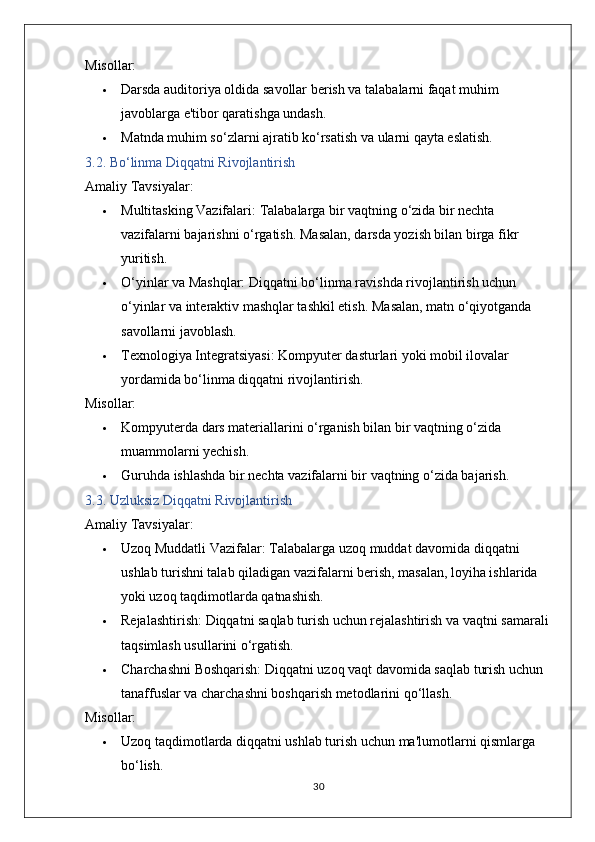 Misollar:
 Darsda auditoriya oldida savollar berish va talabalarni faqat muhim 
javoblarga e'tibor qaratishga undash.
 Matnda muhim so‘zlarni ajratib ko‘rsatish va ularni qayta eslatish.
3.2. Bo‘linma Diqqatni Rivojlantirish
Amaliy Tavsiyalar:
 Multitasking Vazifalari:  Talabalarga bir vaqtning o‘zida bir nechta 
vazifalarni bajarishni o‘rgatish.  Masalan, darsda yozish bilan birga fikr 
yuritish.
 O‘yinlar va Mashqlar:  Diqqatni bo‘linma ravishda rivojlantirish uchun 
o‘yinlar va interaktiv mashqlar tashkil etish.  Masalan, matn o‘qiyotganda 
savollarni javoblash.
 Texnologiya Integratsiyasi:  Kompyuter dasturlari yoki mobil ilovalar 
yordamida bo‘linma diqqatni rivojlantirish.
Misollar:
 Kompyuterda dars materiallarini o‘rganish bilan bir vaqtning o‘zida 
muammolarni yechish.
 Guruhda ishlashda bir nechta vazifalarni bir vaqtning o‘zida bajarish.
3.3. Uzluksiz Diqqatni Rivojlantirish
Amaliy Tavsiyalar:
 Uzoq Muddatli Vazifalar:  Talabalarga uzoq muddat davomida diqqatni 
ushlab turishni talab qiladigan vazifalarni berish, masalan, loyiha ishlarida 
yoki uzoq taqdimotlarda qatnashish.
 Rejalashtirish:  Diqqatni saqlab turish uchun rejalashtirish va vaqtni samarali 
taqsimlash usullarini o‘rgatish.
 Charchashni Boshqarish:  Diqqatni uzoq vaqt davomida saqlab turish uchun 
tanaffuslar va charchashni boshqarish metodlarini qo‘llash.
Misollar:
 Uzoq taqdimotlarda diqqatni ushlab turish uchun ma'lumotlarni qismlarga 
bo‘lish.
30 