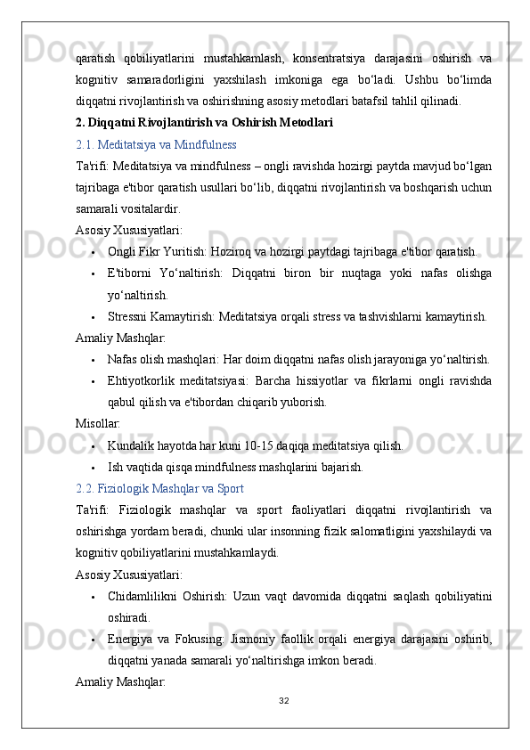 qaratish   qobiliyatlarini   mustahkamlash,   konsentratsiya   darajasini   oshirish   va
kognitiv   samaradorligini   yaxshilash   imkoniga   ega   bo‘ladi.   Ushbu   bo‘limda
diqqatni rivojlantirish va oshirishning asosiy metodlari batafsil tahlil qilinadi.
2. Diqqatni Rivojlantirish va Oshirish Metodlari
2.1. Meditatsiya va Mindfulness
Ta'rifi:  Meditatsiya va mindfulness – ongli ravishda hozirgi paytda mavjud bo‘lgan
tajribaga e'tibor qaratish usullari bo‘lib, diqqatni rivojlantirish va boshqarish uchun
samarali vositalardir.
Asosiy Xususiyatlari:
 Ongli Fikr Yuritish:  Hoziroq va hozirgi paytdagi tajribaga e'tibor qaratish.
 E'tiborni   Yo‘naltirish:   Diqqatni   biron   bir   nuqtaga   yoki   nafas   olishga
yo‘naltirish.
 Stressni Kamaytirish:  Meditatsiya orqali stress va tashvishlarni kamaytirish.
Amaliy Mashqlar:
 Nafas olish mashqlari:  Har doim diqqatni nafas olish jarayoniga yo‘naltirish.
 Ehtiyotkorlik   meditatsiyasi:   Barcha   hissiyotlar   va   fikrlarni   ongli   ravishda
qabul qilish va e'tibordan chiqarib yuborish.
Misollar:
 Kundalik hayotda har kuni 10-15 daqiqa meditatsiya qilish.
 Ish vaqtida qisqa mindfulness mashqlarini bajarish.
2.2. Fiziologik Mashqlar va Sport
Ta'rifi:   Fiziologik   mashqlar   va   sport   faoliyatlari   diqqatni   rivojlantirish   va
oshirishga yordam beradi, chunki ular insonning fizik salomatligini yaxshilaydi va
kognitiv qobiliyatlarini mustahkamlaydi.
Asosiy Xususiyatlari:
 Chidamlilikni   Oshirish:   Uzun   vaqt   davomida   diqqatni   saqlash   qobiliyatini
oshiradi.
 Energiya   va   Fokusing:   Jismoniy   faollik   orqali   energiya   darajasini   oshirib,
diqqatni yanada samarali yo‘naltirishga imkon beradi.
Amaliy Mashqlar:
32 