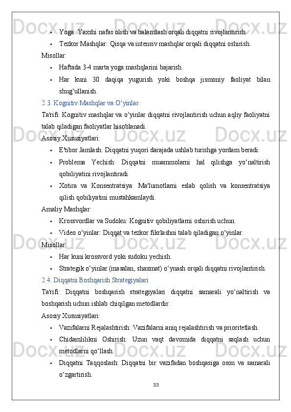  Yoga:  Yaxshi nafas olish va balanslash orqali diqqatni rivojlantirish.
 Tezkor Mashqlar:  Qisqa va intensiv mashqlar orqali diqqatni oshirish.
Misollar:
 Haftada 3-4 marta yoga mashqlarini bajarish.
 Har   kuni   30   daqiqa   yugurish   yoki   boshqa   jismoniy   faoliyat   bilan
shug‘ullanish.
2.3. Kognitiv Mashqlar va O‘yinlar
Ta'rifi:  Kognitiv mashqlar va o‘yinlar diqqatni rivojlantirish uchun aqliy faoliyatni
talab qiladigan faoliyatlar hisoblanadi.
Asosiy Xususiyatlari:
 E'tibor Jamlash:  Diqqatni yuqori darajada ushlab turishga yordam beradi.
 Problema   Yechish:   Diqqatni   muammolarni   hal   qilishga   yo‘naltirish
qobiliyatini rivojlantiradi.
 Xotira   va   Konsentratsiya:   Ma'lumotlarni   eslab   qolish   va   konsentratsiya
qilish qobiliyatini mustahkamlaydi.
Amaliy Mashqlar:
 Krossvordlar va Sudoku:  Kognitiv qobiliyatlarni oshirish uchun.
 Video o‘yinlar:  Diqqat va tezkor fikrlashni talab qiladigan o‘yinlar.
Misollar:
 Har kuni krossvord yoki sudoku yechish.
 Strategik o‘yinlar (masalan, shaxmat) o‘ynash orqali diqqatni rivojlantirish.
2.4. Diqqatni Boshqarish Strategiyalari
Ta'rifi:   Diqqatni   boshqarish   strategiyalari   diqqatni   samarali   yo‘naltirish   va
boshqarish uchun ishlab chiqilgan metodlardir.
Asosiy Xususiyatlari:
 Vazifalarni Rejalashtirish:  Vazifalarni aniq rejalashtirish va prioritetlash.
 Chidamlilikni   Oshirish:   Uzun   vaqt   davomida   diqqatni   saqlash   uchun
metodlarni qo‘llash.
 Diqqatni   Taqqoslash:   Diqqatni   bir   vazifadan   boshqasiga   oson   va   samarali
o‘zgartirish.
33