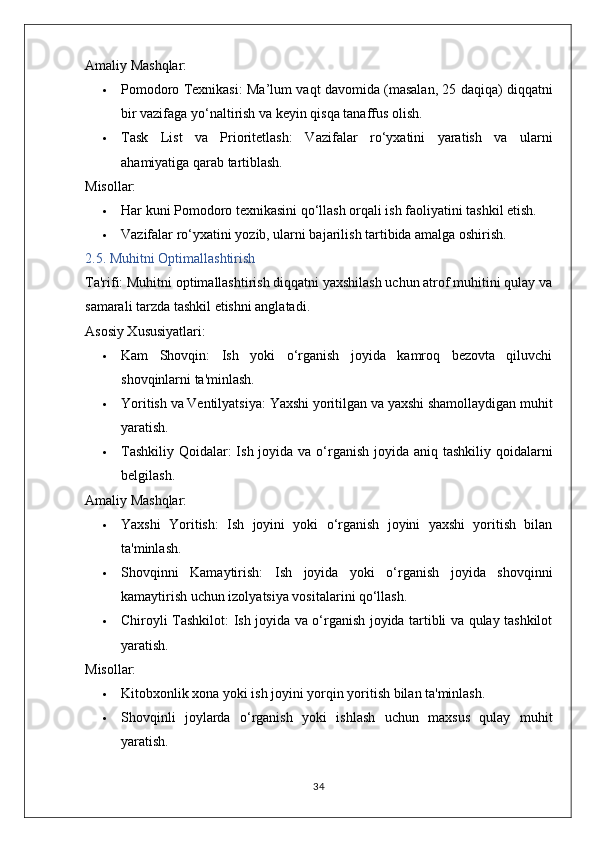 Amaliy Mashqlar:
 Pomodoro Texnikasi:  Ma’lum vaqt davomida (masalan, 25 daqiqa) diqqatni
bir vazifaga yo‘naltirish va keyin qisqa tanaffus olish.
 Task   List   va   Prioritetlash:   Vazifalar   ro‘yxatini   yaratish   va   ularni
ahamiyatiga qarab tartiblash.
Misollar:
 Har kuni Pomodoro texnikasini qo‘llash orqali ish faoliyatini tashkil etish.
 Vazifalar ro‘yxatini yozib, ularni bajarilish tartibida amalga oshirish.
2.5. Muhitni Optimallashtirish
Ta'rifi:  Muhitni optimallashtirish diqqatni yaxshilash uchun atrof muhitini qulay va
samarali tarzda tashkil etishni anglatadi.
Asosiy Xususiyatlari:
 Kam   Shovqin:   Ish   yoki   o‘rganish   joyida   kamroq   bezovta   qiluvchi
shovqinlarni ta'minlash.
 Yoritish va Ventilyatsiya:  Yaxshi yoritilgan va yaxshi shamollaydigan muhit
yaratish.
 Tashkiliy Qoidalar:   Ish joyida va o‘rganish joyida aniq tashkiliy qoidalarni
belgilash.
Amaliy Mashqlar:
 Yaxshi   Yoritish:   Ish   joyini   yoki   o‘rganish   joyini   yaxshi   yoritish   bilan
ta'minlash.
 Shovqinni   Kamaytirish:   Ish   joyida   yoki   o‘rganish   joyida   shovqinni
kamaytirish uchun izolyatsiya vositalarini qo‘llash.
 Chiroyli Tashkilot:   Ish joyida va o‘rganish joyida tartibli va qulay tashkilot
yaratish.
Misollar:
 Kitobxonlik xona yoki ish joyini yorqin yoritish bilan ta'minlash.
 Shovqinli   joylarda   o‘rganish   yoki   ishlash   uchun   maxsus   qulay   muhit
yaratish.
34 