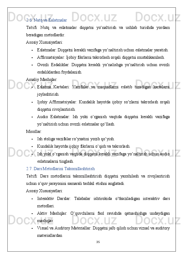 2.6. Nutq va Eslatmalar
Ta'rifi:   Nutq   va   eslatmalar   diqqatni   yo‘naltirish   va   ushlab   turishda   yordam
beradigan metodlardir.
Asosiy Xususiyatlari:
 Eslatmalar:  Diqqatni kerakli vazifaga yo‘naltirish uchun eslatmalar yaratish.
 Affirmatsiyalar:  Ijobiy fikrlarni takrorlash orqali diqqatni mustahkamlash.
 Ovozli   Esdaliklar:   Diqqatni   kerakli   yo‘nalishga   yo‘naltirish   uchun   ovozli
esdaliklardan foydalanish.
Amaliy Mashqlar:
 Eslatma   Kartalari:   Vazifalar   va   maqsadlarni   eslatib   turadigan   kartalarni
joylashtirish.
 Ijobiy   Affirmatsiyalar:   Kundalik   hayotda   ijobiy   so‘zlarni   takrorlash   orqali
diqqatni rivojlantirish.
 Audio   Eslatmalar:   Ish   yoki   o‘rganish   vaqtida   diqqatni   kerakli   vazifaga
yo‘naltirish uchun ovozli eslatmalar qo‘llash.
Misollar:
 Ish stoliga vazifalar ro‘yxatini yozib qo‘yish.
 Kundalik hayotda ijobiy fikrlarni o‘qish va takrorlash.
 Ish yoki o‘rganish vaqtida diqqatni kerakli vazifaga yo‘naltirish uchun audio
eslatmalarni tinglash.
2.7. Dars Metodlarini Takomillashtirish
Ta'rifi:   Dars   metodlarini   takomillashtirish   diqqatni   yaxshilash   va   rivojlantirish
uchun o‘quv jarayonini samarali tashkil etishni anglatadi.
Asosiy Xususiyatlari:
 Interaktiv   Darslar:   Talabalar   ishtirokida   o‘tkaziladigan   interaktiv   dars
metodlari.
 Aktiv   Mashqlar:   O‘quvchilarni   faol   ravishda   qatnashishga   undaydigan
mashqlar.
 Visual va Auditory Materiallar:  Diqqatni jalb qilish uchun vizual va auditory
materiallardan
35 