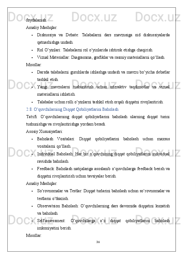 foydalanish.
Amaliy Mashqlar:
 Diskussiya   va   Debate:   Talabalarni   dars   mavzusiga   oid   diskussiyalarda
qatnashishga undash.
 Rol O‘yinlari:  Talabalarni rol o‘yinlarida ishtirok etishga chaqirish.
 Vizual Materiallar:  Diagramma, grafiklar va rasmiy materiallarni qo‘llash.
Misollar:
 Darsda talabalarni guruhlarda ishlashga undash va mavzu bo‘yicha debatlar
tashkil etish.
 Yangi   mavzularni   tushuntirish   uchun   interaktiv   taqdimotlar   va   vizual
materiallarni ishlatish.
 Talabalar uchun rolli o‘yinlarni tashkil etish orqali diqqatni rivojlantirish.
2.8. O‘quvchilarning Diqqat Qobiliyatlarini Baholash
Ta'rifi:   O‘quvchilarning   diqqat   qobiliyatlarini   baholash   ularning   diqqat   turini
tushunishga va rivojlantirishga yordam beradi.
Asosiy Xususiyatlari:
 Baholash   Vositalari:   Diqqat   qobiliyatlarini   baholash   uchun   maxsus
vositalarni qo‘llash.
 Individual   Baholash:   Har   bir   o‘quvchining   diqqat   qobiliyatlarini   individual
ravishda baholash.
 Feedback:   Baholash natijalariga asoslanib o‘quvchilarga feedback berish va
diqqatni rivojlantirish uchun tavsiyalar berish.
Amaliy Mashqlar:
 So‘rovnomalar va Testlar:  Diqqat turlarini baholash uchun so‘rovnomalar va
testlarni o‘tkazish.
 Observatsion   Baholash:   O‘quvchilarning   dars   davomida   diqqatini   kuzatish
va baholash.
 Self-assessment:   O‘quvchilarga   o‘z   diqqat   qobiliyatlarini   baholash
imkoniyatini berish.
Misollar:
36 