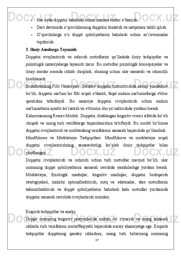  Har oyda diqqatni baholash uchun maxsus testlar o‘tkazish.
 Dars davomida o‘quvchilarning diqqatini kuzatish va natijalarni tahlil qilish.
 O‘quvchilarga   o‘z   diqqat   qobiliyatlarini   baholash   uchun   so‘rovnomalar
topshirish.
3. Ilmiy Asoslarga Tayanish
Diqqatni   rivojlantirish   va   oshirish   metodlarini   qo‘llashda   ilmiy   tadqiqotlar   va
psixologik nazariyalarga tayanish zarur. Bu metodlar psixologik konsepsiyalar  va
ilmiy   asoslar   asosida   ishlab   chiqiladi,   shuning   uchun   ular   samarali   va   ishonchli
hisoblanadi.
Broadbentning Filtr Nazariyasi:  Selektiv diqqatni tushuntirishda asosiy yondashuv
bo‘lib, diqqatni ma'lum bir filtr orqali o'tkazib, faqat muhim ma'lumotlarga e'tibor
qaratishni   ta'kidlaydi.   Bu   nazariya   diqqatni   rivojlantirish   uchun   muhim
ma'lumotlarni ajratib ko‘rsatish va e'tiborini shu yo‘naltirishda yordam beradi.
Kahnemanning Resurs Modeli:  Diqqatni cheklangan kognitiv resurs sifatida ko‘rib
chiqadi   va   uning   turli   vazifalarga   taqsimlanishini   ta'riflaydi.   Bu   model   bo‘linma
diqqatni rivojlantirish va multitasking vazifalarini samarali bajarishda qo‘llaniladi.
Mindfulness   va   Meditatsiya   Tadqiqotlari:   Mindfulness   va   meditatsiya   orqali
diqqatni   rivojlantirishning   samaradorligi   ko‘plab   ilmiy   tadqiqotlar   bilan
isbotlangan.
Diqqatni   rivojlantirish   va   oshirish   uchun   turli   metodlar   mavjud   bo‘lib,   ular
insonning   diqqat   qobiliyatlarini   samarali   ravishda   yaxshilashga   yordam   beradi.
Meditatsiya,   fiziologik   mashqlar,   kognitiv   mashqlar,   diqqatni   boshqarish
strategiyalari,   muhitni   optimallashtirish,   nutq   va   eslatmalar,   dars   metodlarini
takomillashtirish   va   diqqat   qobiliyatlarini   baholash   kabi   metodlar   yordamida
diqqatni samarali ravishda rivojlantirish mumkin. 
Empirik tadqiqotlar va analiz
Diqqat   insonning   kognitiv   jarayonlarida   muhim   rol   o'ynaydi   va   uning   samarali
ishlashi turli vazifalarni muvaffaqiyatli bajarishda asosiy ahamiyatga ega. Empirik
tadqiqotlar   diqqatning   qanday   ishlashini,   uning   turli   turlarining   insonning
37 