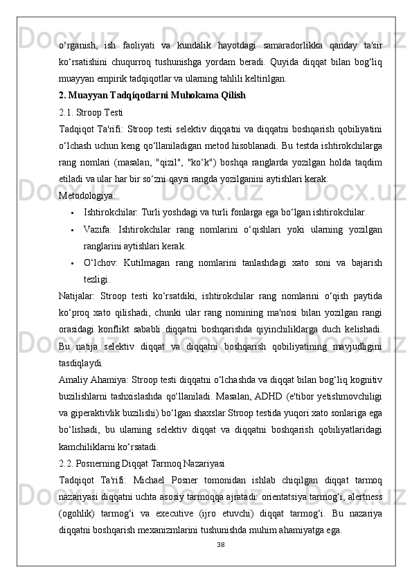 o‘rganish,   ish   faoliyati   va   kundalik   hayotdagi   samaradorlikka   qanday   ta'sir
ko‘rsatishini   chuqurroq   tushunishga   yordam   beradi.   Quyida   diqqat   bilan   bog‘liq
muayyan empirik tadqiqotlar va ularning tahlili keltirilgan.
2. Muayyan Tadqiqotlarni Muhokama Qilish
2.1. Stroop Testi
Tadqiqot  Ta'rifi:   Stroop testi  selektiv diqqatni  va diqqatni  boshqarish  qobiliyatini
o‘lchash uchun keng qo‘llaniladigan metod hisoblanadi. Bu testda ishtirokchilarga
rang   nomlari   (masalan,   "qizil",   "ko‘k")   boshqa   ranglarda   yozilgan   holda   taqdim
etiladi va ular har bir so‘zni qaysi rangda yozilganini aytishlari kerak.
Metodologiya:
 Ishtirokchilar:  Turli yoshdagi va turli fonlarga ega bo‘lgan ishtirokchilar.
 Vazifa:   Ishtirokchilar   rang   nomlarini   o‘qishlari   yoki   ularning   yozilgan
ranglarini aytishlari kerak.
 O‘lchov:   Kutilmagan   rang   nomlarini   tanlashdagi   xato   soni   va   bajarish
tezligi.
Natijalar:   Stroop   testi   ko‘rsatdiki,   ishtirokchilar   rang   nomlarini   o‘qish   paytida
ko‘proq   xato   qilishadi,   chunki   ular   rang   nomining   ma'nosi   bilan   yozilgan   rangi
orasidagi   konflikt   sababli   diqqatni   boshqarishda   qiyinchiliklarga   duch   kelishadi.
Bu   natija   selektiv   diqqat   va   diqqatni   boshqarish   qobiliyatining   mavjudligini
tasdiqlaydi.
Amaliy Ahamiya:  Stroop testi diqqatni o‘lchashda va diqqat bilan bog‘liq kognitiv
buzilishlarni  tashxislashda   qo‘llaniladi.  Masalan,  ADHD  (e'tibor  yetishmovchiligi
va giperaktivlik buzilishi) bo‘lgan shaxslar Stroop testida yuqori xato sonlariga ega
bo‘lishadi,   bu   ularning   selektiv   diqqat   va   diqqatni   boshqarish   qobiliyatlaridagi
kamchiliklarni ko‘rsatadi.
2.2. Posnerning Diqqat Tarmoq Nazariyasi
Tadqiqot   Ta'rifi:   Michael   Posner   tomonidan   ishlab   chiqilgan   diqqat   tarmoq
nazariyasi diqqatni uchta asosiy tarmoqqa ajratadi: orientatsiya tarmog‘i, alertness
(ogohlik)   tarmog‘i   va   executive   (ijro   etuvchi)   diqqat   tarmog‘i.   Bu   nazariya
diqqatni boshqarish mexanizmlarini tushunishda muhim ahamiyatga ega.
38 