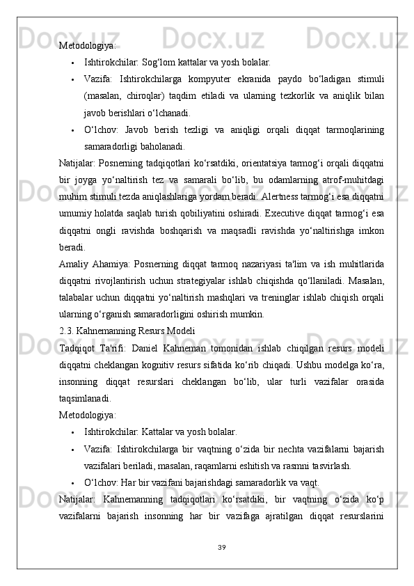 Metodologiya:
 Ishtirokchilar:  Sog‘lom kattalar va yosh bolalar.
 Vazifa:   Ishtirokchilarga   kompyuter   ekranida   paydo   bo‘ladigan   stimuli
(masalan,   chiroqlar)   taqdim   etiladi   va   ularning   tezkorlik   va   aniqlik   bilan
javob berishlari o‘lchanadi.
 O‘lchov:   Javob   berish   tezligi   va   aniqligi   orqali   diqqat   tarmoqlarining
samaradorligi baholanadi.
Natijalar:   Posnerning tadqiqotlari ko‘rsatdiki, orientatsiya tarmog‘i orqali diqqatni
bir   joyga   yo‘naltirish   tez   va   samarali   bo‘lib,   bu   odamlarning   atrof-muhitdagi
muhim stimuli tezda aniqlashlariga yordam beradi. Alertness tarmog‘i esa diqqatni
umumiy holatda saqlab turish qobiliyatini oshiradi. Executive diqqat tarmog‘i esa
diqqatni   ongli   ravishda   boshqarish   va   maqsadli   ravishda   yo‘naltirishga   imkon
beradi.
Amaliy   Ahamiya:   Posnerning   diqqat   tarmoq   nazariyasi   ta'lim   va   ish   muhitlarida
diqqatni   rivojlantirish   uchun   strategiyalar   ishlab   chiqishda   qo‘llaniladi.   Masalan,
talabalar   uchun   diqqatni   yo‘naltirish   mashqlari   va   treninglar   ishlab   chiqish   orqali
ularning o‘rganish samaradorligini oshirish mumkin.
2.3. Kahnemanning Resurs Modeli
Tadqiqot   Ta'rifi:   Daniel   Kahneman   tomonidan   ishlab   chiqilgan   resurs   modeli
diqqatni cheklangan kognitiv resurs sifatida ko‘rib chiqadi. Ushbu modelga ko‘ra,
insonning   diqqat   resurslari   cheklangan   bo‘lib,   ular   turli   vazifalar   orasida
taqsimlanadi.
Metodologiya:
 Ishtirokchilar:  Kattalar va yosh bolalar.
 Vazifa:   Ishtirokchilarga   bir   vaqtning   o‘zida   bir   nechta   vazifalarni   bajarish
vazifalari beriladi, masalan, raqamlarni eshitish va rasmni tasvirlash.
 O‘lchov:  Har bir vazifani bajarishdagi samaradorlik va vaqt.
Natijalar:   Kahnemanning   tadqiqotlari   ko‘rsatdiki,   bir   vaqtning   o‘zida   ko‘p
vazifalarni   bajarish   insonning   har   bir   vazifaga   ajratilgan   diqqat   resurslarini
39 