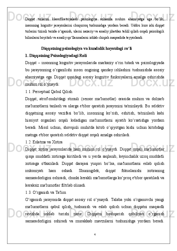 Diqqat   turlarini   klassifikatsiyalash   psixologiya   sohasida   muhim   ahamiyatga   ega   bo‘lib,
insonning   kognitiv   jarayonlarini   chuqurroq  tushunishga   yordam   beradi.   Ushbu  kurs   ishi  diqqat
turlarini tizimli tarzda o‘rganish, ularni nazariy va amaliy jihatdan tahlil qilish orqali psixologik
bilimlarni boyitish va amaliy qo‘llanmalarni ishlab chiqish maqsadida tayyorlandi.
Diqqatning psixologiya va kundalik hayotdagi ro‘li
1. Diqqatning Psixologiyadagi Roli
Diqqat – insonning kognitiv jarayonlarida markaziy o‘rin tutadi va psixologiyada
bu   jarayonning   o‘rganilishi   inson   ongining   qanday   ishlashini   tushunishda   asosiy
ahamiyatga  ega.  Diqqat  quyidagi   asosiy  kognitiv funksiyalarni   amalga  oshirishda
muhim rol o‘ynaydi:
1.1. Perseptual Qabul Qilish
Diqqat,   atrof-muhitdagi   stimuli   (sensor   ma'lumotlar)   orasida   muhim   va   dolzarb
ma'lumotlarni tanlash va ularga e'tibor qaratish jarayonini ta'minlaydi. Bu selektiv
diqqatning   asosiy   vazifasi   bo‘lib,   insonning   ko‘rish,   eshitish,   ta'minlash   kabi
hissiyot   organlari   orqali   keladigan   ma'lumotlarni   ajratib   ko‘rsatishga   yordam
beradi.   Misol   uchun,   shovqinli   muhitda   kitob   o‘qiyotgan   kishi   uchun   kitobdagi
matnga e'tibor qaratish selektiv diqqat orqali amalga oshiriladi.
1.2. Eslatma va Xotira
Diqqat   xotira   jarayonlarida   ham   muhim   rol   o‘ynaydi.   Diqqat   orqali   ma'lumotlar
qisqa   muddatli   xotiraga  kiritiladi   va   u  yerda   saqlanib,   keyinchalik   uzoq  muddatli
xotiraga   o'tkaziladi.   Diqqat   darajasi   yuqori   bo‘lsa,   ma'lumotlarni   eslab   qolish
imkoniyati   ham   oshadi.   Shuningdek,   diqqat   fokuslanishi   xotiraning
samaradorligini oshiradi, chunki kerakli ma'lumotlarga ko‘proq e'tibor qaratiladi va
keraksiz ma'lumotlar filtrlab olinadi.
1.3. O‘rganish va Ta'lim
O‘rganish   jarayonida   diqqat   asosiy   rol   o‘ynaydi.   Talaba   yoki   o‘rganuvchi   yangi
ma'lumotlarni   qabul   qilish,   tushunish   va   eslab   qolish   uchun   diqqatni   maqsadli
ravishda   ushlab   turishi   zarur.   Diqqatni   boshqarish   qobiliyati   o‘rganish
samaradorligini   oshiradi   va   murakkab   mavzularni   tushunishga   yordam   beradi.
4 