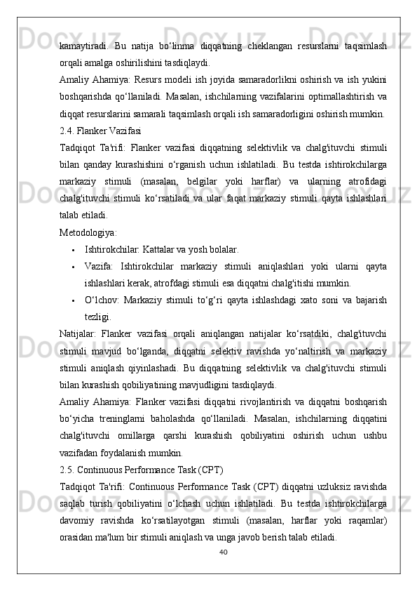 kamaytiradi.   Bu   natija   bo‘linma   diqqatning   cheklangan   resurslarni   taqsimlash
orqali amalga oshirilishini tasdiqlaydi.
Amaliy Ahamiya:   Resurs  modeli ish joyida samaradorlikni oshirish va ish yukini
boshqarishda   qo‘llaniladi.   Masalan,   ishchilarning   vazifalarini   optimallashtirish   va
diqqat resurslarini samarali taqsimlash orqali ish samaradorligini oshirish mumkin.
2.4. Flanker Vazifasi
Tadqiqot   Ta'rifi:   Flanker   vazifasi   diqqatning   selektivlik   va   chalg'ituvchi   stimuli
bilan   qanday   kurashishini   o‘rganish   uchun   ishlatiladi.   Bu   testda   ishtirokchilarga
markaziy   stimuli   (masalan,   belgilar   yoki   harflar)   va   ularning   atrofidagi
chalg'ituvchi   stimuli   ko‘rsatiladi   va   ular   faqat   markaziy   stimuli   qayta   ishlashlari
talab etiladi.
Metodologiya:
 Ishtirokchilar:  Kattalar va yosh bolalar.
 Vazifa:   Ishtirokchilar   markaziy   stimuli   aniqlashlari   yoki   ularni   qayta
ishlashlari kerak, atrofdagi stimuli esa diqqatni chalg'itishi mumkin.
 O‘lchov:   Markaziy   stimuli   to‘g‘ri   qayta   ishlashdagi   xato   soni   va   bajarish
tezligi.
Natijalar:   Flanker   vazifasi   orqali   aniqlangan   natijalar   ko‘rsatdiki,   chalg'ituvchi
stimuli   mavjud   bo‘lganda,   diqqatni   selektiv   ravishda   yo‘naltirish   va   markaziy
stimuli   aniqlash   qiyinlashadi.   Bu   diqqatning   selektivlik   va   chalg'ituvchi   stimuli
bilan kurashish qobiliyatining mavjudligini tasdiqlaydi.
Amaliy   Ahamiya:   Flanker   vazifasi   diqqatni   rivojlantirish   va   diqqatni   boshqarish
bo‘yicha   treninglarni   baholashda   qo‘llaniladi.   Masalan,   ishchilarning   diqqatini
chalg'ituvchi   omillarga   qarshi   kurashish   qobiliyatini   oshirish   uchun   ushbu
vazifadan foydalanish mumkin.
2.5. Continuous Performance Task (CPT)
Tadqiqot   Ta'rifi:   Continuous   Performance   Task   (CPT)   diqqatni   uzluksiz   ravishda
saqlab   turish   qobiliyatini   o‘lchash   uchun   ishlatiladi.   Bu   testda   ishtirokchilarga
davomiy   ravishda   ko‘rsatilayotgan   stimuli   (masalan,   harflar   yoki   raqamlar)
orasidan ma'lum bir stimuli aniqlash va unga javob berish talab etiladi.
40 