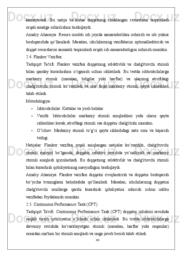 kamaytiradi.   Bu   natija   bo‘linma   diqqatning   cheklangan   resurslarni   taqsimlash
orqali amalga oshirilishini tasdiqlaydi.
Amaliy Ahamiya:   Resurs  modeli ish joyida samaradorlikni oshirish va ish yukini
boshqarishda   qo‘llaniladi.   Masalan,   ishchilarning   vazifalarini   optimallashtirish   va
diqqat resurslarini samarali taqsimlash orqali ish samaradorligini oshirish mumkin.
2.4. Flanker Vazifasi
Tadqiqot   Ta'rifi:   Flanker   vazifasi   diqqatning   selektivlik   va   chalg'ituvchi   stimuli
bilan   qanday   kurashishini   o‘rganish   uchun   ishlatiladi.   Bu   testda   ishtirokchilarga
markaziy   stimuli   (masalan,   belgilar   yoki   harflar)   va   ularning   atrofidagi
chalg'ituvchi   stimuli   ko‘rsatiladi   va   ular   faqat   markaziy   stimuli   qayta   ishlashlari
talab etiladi.
Metodologiya:
 Ishtirokchilar:  Kattalar va yosh bolalar.
 Vazifa:   Ishtirokchilar   markaziy   stimuli   aniqlashlari   yoki   ularni   qayta
ishlashlari kerak, atrofdagi stimuli esa diqqatni chalg'itishi mumkin.
 O‘lchov:   Markaziy   stimuli   to‘g‘ri   qayta   ishlashdagi   xato   soni   va   bajarish
tezligi.
Natijalar:   Flanker   vazifasi   orqali   aniqlangan   natijalar   ko‘rsatdiki,   chalg'ituvchi
stimuli   mavjud   bo‘lganda,   diqqatni   selektiv   ravishda   yo‘naltirish   va   markaziy
stimuli   aniqlash   qiyinlashadi.   Bu   diqqatning   selektivlik   va   chalg'ituvchi   stimuli
bilan kurashish qobiliyatining mavjudligini tasdiqlaydi.
Amaliy   Ahamiya:   Flanker   vazifasi   diqqatni   rivojlantirish   va   diqqatni   boshqarish
bo‘yicha   treninglarni   baholashda   qo‘llaniladi.   Masalan,   ishchilarning   diqqatini
chalg'ituvchi   omillarga   qarshi   kurashish   qobiliyatini   oshirish   uchun   ushbu
vazifadan foydalanish mumkin.
2.5. Continuous Performance Task (CPT)
Tadqiqot   Ta'rifi:   Continuous   Performance   Task   (CPT)   diqqatni   uzluksiz   ravishda
saqlab   turish   qobiliyatini   o‘lchash   uchun   ishlatiladi.   Bu   testda   ishtirokchilarga
davomiy   ravishda   ko‘rsatilayotgan   stimuli   (masalan,   harflar   yoki   raqamlar)
orasidan ma'lum bir stimuli aniqlash va unga javob berish talab etiladi.
40