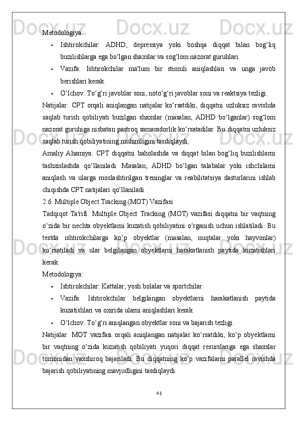 Metodologiya:
 Ishtirokchilar:   ADHD,   depressiya   yoki   boshqa   diqqat   bilan   bog‘liq
buzilishlarga ega bo‘lgan shaxslar va sog‘lom nazorat guruhlari.
 Vazifa:   Ishtirokchilar   ma'lum   bir   stimuli   aniqlashlari   va   unga   javob
berishlari kerak.
 O‘lchov:  To‘g‘ri javoblar soni, noto‘g‘ri javoblar soni va reaktsiya tezligi.
Natijalar:   CPT   orqali   aniqlangan   natijalar   ko‘rsatdiki,   diqqatni   uzluksiz   ravishda
saqlab   turish   qobiliyati   buzilgan   shaxslar   (masalan,   ADHD   bo‘lganlar)   sog‘lom
nazorat guruhiga nisbatan pastroq samaradorlik ko‘rsatadilar. Bu diqqatni uzluksiz
saqlab turish qobiliyatining muhimligini tasdiqlaydi.
Amaliy   Ahamiya:   CPT   diqqatni   baholashda   va   diqqat   bilan   bog‘liq   buzilishlarni
tashxislashda   qo‘llaniladi.   Masalan,   ADHD   bo‘lgan   talabalar   yoki   ishchilarni
aniqlash   va   ularga   moslashtirilgan   treninglar   va   reabilitatsiya   dasturlarini   ishlab
chiqishda CPT natijalari qo‘llaniladi.
2.6. Multiple Object Tracking (MOT) Vazifasi
Tadqiqot   Ta'rifi:   Multiple   Object   Tracking   (MOT)   vazifasi   diqqatni   bir   vaqtning
o‘zida bir  nechta obyektlarni  kuzatish qobiliyatini o‘rganish uchun ishlatiladi. Bu
testda   ishtirokchilarga   ko‘p   obyektlar   (masalan,   nuqtalar   yoki   hayvonlar)
ko‘rsatiladi   va   ular   belgilangan   obyektlarni   harakatlanish   paytida   kuzatishlari
kerak.
Metodologiya:
 Ishtirokchilar:  Kattalar, yosh bolalar va sportchilar.
 Vazifa:   Ishtirokchilar   belgilangan   obyektlarni   harakatlanish   paytida
kuzatishlari va oxirida ularni aniqlashlari kerak.
 O‘lchov:  To‘g‘ri aniqlangan obyektlar soni va bajarish tezligi.
Natijalar:   MOT   vazifasi   orqali   aniqlangan   natijalar   ko‘rsatdiki,   ko‘p   obyektlarni
bir   vaqtning   o‘zida   kuzatish   qobiliyati   yuqori   diqqat   resurslariga   ega   shaxslar
tomonidan   yaxshiroq   bajariladi.   Bu   diqqatning   ko‘p   vazifalarni   parallel   ravishda
bajarish qobiliyatining mavjudligini tasdiqlaydi.
41 