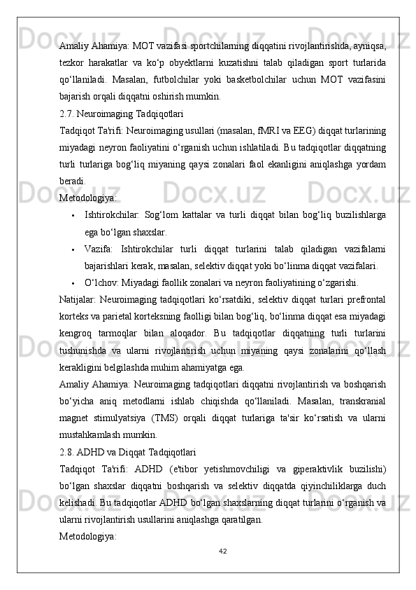 Amaliy Ahamiya:  MOT vazifasi sportchilarning diqqatini rivojlantirishda, ayniqsa,
tezkor   harakatlar   va   ko‘p   obyektlarni   kuzatishni   talab   qiladigan   sport   turlarida
qo‘llaniladi.   Masalan,   futbolchilar   yoki   basketbolchilar   uchun   MOT   vazifasini
bajarish orqali diqqatni oshirish mumkin.
2.7. Neuroimaging Tadqiqotlari
Tadqiqot Ta'rifi:  Neuroimaging usullari (masalan, fMRI va EEG) diqqat turlarining
miyadagi neyron faoliyatini o‘rganish uchun ishlatiladi. Bu tadqiqotlar diqqatning
turli   turlariga   bog‘liq   miyaning   qaysi   zonalari   faol   ekanligini   aniqlashga   yordam
beradi.
Metodologiya:
 Ishtirokchilar:   Sog‘lom   kattalar   va   turli   diqqat   bilan   bog‘liq   buzilishlarga
ega bo‘lgan shaxslar.
 Vazifa:   Ishtirokchilar   turli   diqqat   turlarini   talab   qiladigan   vazifalarni
bajarishlari kerak, masalan, selektiv diqqat yoki bo‘linma diqqat vazifalari.
 O‘lchov:  Miyadagi faollik zonalari va neyron faoliyatining o‘zgarishi.
Natijalar:   Neuroimaging   tadqiqotlari   ko‘rsatdiki,   selektiv   diqqat   turlari   prefrontal
korteks va parietal korteksning faolligi bilan bog‘liq, bo‘linma diqqat esa miyadagi
kengroq   tarmoqlar   bilan   aloqador.   Bu   tadqiqotlar   diqqatning   turli   turlarini
tushunishda   va   ularni   rivojlantirish   uchun   miyaning   qaysi   zonalarini   qo‘llash
kerakligini belgilashda muhim ahamiyatga ega.
Amaliy Ahamiya:   Neuroimaging tadqiqotlari diqqatni rivojlantirish va boshqarish
bo‘yicha   aniq   metodlarni   ishlab   chiqishda   qo‘llaniladi.   Masalan,   transkranial
magnet   stimulyatsiya   (TMS)   orqali   diqqat   turlariga   ta'sir   ko‘rsatish   va   ularni
mustahkamlash mumkin.
2.8. ADHD va Diqqat Tadqiqotlari
Tadqiqot   Ta'rifi:   ADHD   (e'tibor   yetishmovchiligi   va   giperaktivlik   buzilishi)
bo‘lgan   shaxslar   diqqatni   boshqarish   va   selektiv   diqqatda   qiyinchiliklarga   duch
kelishadi. Bu tadqiqotlar ADHD bo‘lgan shaxslarning diqqat turlarini o‘rganish va
ularni rivojlantirish usullarini aniqlashga qaratilgan.
Metodologiya:
42