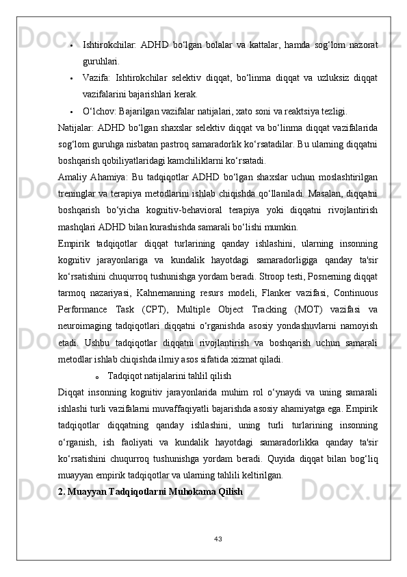  Ishtirokchilar:   ADHD   bo‘lgan   bolalar   va   kattalar,   hamda   sog‘lom   nazorat
guruhlari.
 Vazifa:   Ishtirokchilar   selektiv   diqqat,   bo‘linma   diqqat   va   uzluksiz   diqqat
vazifalarini bajarishlari kerak.
 O‘lchov:  Bajarilgan vazifalar natijalari, xato soni va reaktsiya tezligi.
Natijalar:   ADHD bo‘lgan shaxslar  selektiv diqqat va bo‘linma diqqat vazifalarida
sog‘lom guruhga nisbatan pastroq samaradorlik ko‘rsatadilar. Bu ularning diqqatni
boshqarish qobiliyatlaridagi kamchiliklarni ko‘rsatadi.
Amaliy   Ahamiya:   Bu   tadqiqotlar   ADHD   bo‘lgan   shaxslar   uchun   moslashtirilgan
treninglar  va terapiya metodlarini ishlab chiqishda qo‘llaniladi. Masalan,  diqqatni
boshqarish   bo‘yicha   kognitiv-behavioral   terapiya   yoki   diqqatni   rivojlantirish
mashqlari ADHD bilan kurashishda samarali bo‘lishi mumkin.
Empirik   tadqiqotlar   diqqat   turlarining   qanday   ishlashini,   ularning   insonning
kognitiv   jarayonlariga   va   kundalik   hayotdagi   samaradorligiga   qanday   ta'sir
ko‘rsatishini chuqurroq tushunishga yordam beradi. Stroop testi, Posnerning diqqat
tarmoq   nazariyasi,   Kahnemanning   resurs   modeli,   Flanker   vazifasi,   Continuous
Performance   Task   (CPT),   Multiple   Object   Tracking   (MOT)   vazifasi   va
neuroimaging   tadqiqotlari   diqqatni   o‘rganishda   asosiy   yondashuvlarni   namoyish
etadi.   Ushbu   tadqiqotlar   diqqatni   rivojlantirish   va   boshqarish   uchun   samarali
metodlar ishlab chiqishda ilmiy asos sifatida xizmat qiladi.
o Tadqiqot natijalarini tahlil qilish
Diqqat   insonning   kognitiv   jarayonlarida   muhim   rol   o‘ynaydi   va   uning   samarali
ishlashi turli vazifalarni muvaffaqiyatli bajarishda asosiy ahamiyatga ega. Empirik
tadqiqotlar   diqqatning   qanday   ishlashini,   uning   turli   turlarining   insonning
o‘rganish,   ish   faoliyati   va   kundalik   hayotdagi   samaradorlikka   qanday   ta'sir
ko‘rsatishini   chuqurroq   tushunishga   yordam   beradi.   Quyida   diqqat   bilan   bog‘liq
muayyan empirik tadqiqotlar va ularning tahlili keltirilgan.
2. Muayyan Tadqiqotlarni Muhokama Qilish
43 