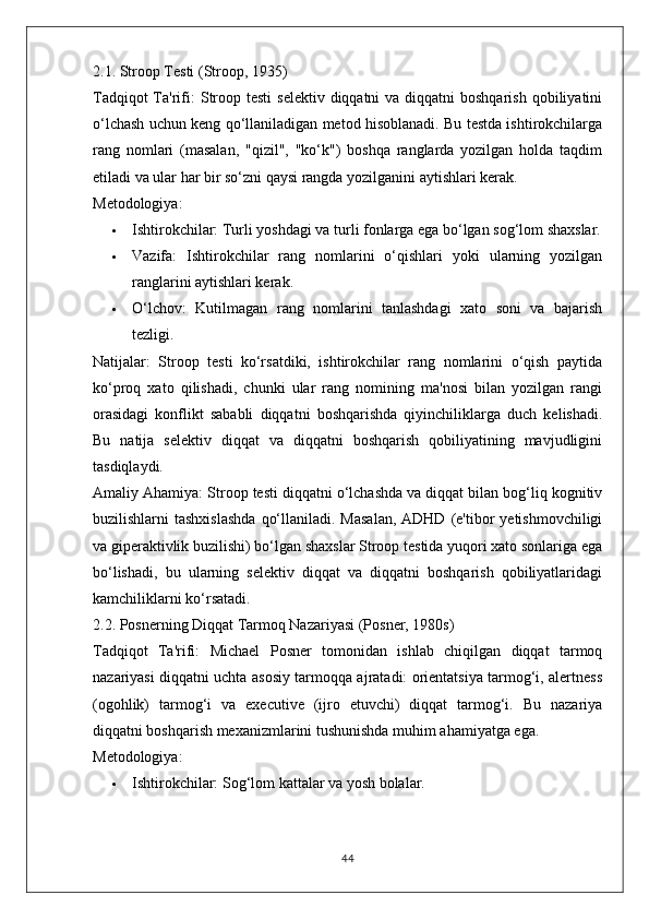 2.1. Stroop Testi (Stroop, 1935)
Tadqiqot  Ta'rifi:   Stroop testi  selektiv diqqatni  va diqqatni  boshqarish  qobiliyatini
o‘lchash uchun keng qo‘llaniladigan metod hisoblanadi. Bu testda ishtirokchilarga
rang   nomlari   (masalan,   "qizil",   "ko‘k")   boshqa   ranglarda   yozilgan   holda   taqdim
etiladi va ular har bir so‘zni qaysi rangda yozilganini aytishlari kerak.
Metodologiya:
 Ishtirokchilar:  Turli yoshdagi va turli fonlarga ega bo‘lgan sog‘lom shaxslar.
 Vazifa:   Ishtirokchilar   rang   nomlarini   o‘qishlari   yoki   ularning   yozilgan
ranglarini aytishlari kerak.
 O‘lchov:   Kutilmagan   rang   nomlarini   tanlashdagi   xato   soni   va   bajarish
tezligi.
Natijalar:   Stroop   testi   ko‘rsatdiki,   ishtirokchilar   rang   nomlarini   o‘qish   paytida
ko‘proq   xato   qilishadi,   chunki   ular   rang   nomining   ma'nosi   bilan   yozilgan   rangi
orasidagi   konflikt   sababli   diqqatni   boshqarishda   qiyinchiliklarga   duch   kelishadi.
Bu   natija   selektiv   diqqat   va   diqqatni   boshqarish   qobiliyatining   mavjudligini
tasdiqlaydi.
Amaliy Ahamiya:  Stroop testi diqqatni o‘lchashda va diqqat bilan bog‘liq kognitiv
buzilishlarni  tashxislashda   qo‘llaniladi.  Masalan,  ADHD  (e'tibor  yetishmovchiligi
va giperaktivlik buzilishi) bo‘lgan shaxslar Stroop testida yuqori xato sonlariga ega
bo‘lishadi,   bu   ularning   selektiv   diqqat   va   diqqatni   boshqarish   qobiliyatlaridagi
kamchiliklarni ko‘rsatadi.
2.2. Posnerning Diqqat Tarmoq Nazariyasi (Posner, 1980s)
Tadqiqot   Ta'rifi:   Michael   Posner   tomonidan   ishlab   chiqilgan   diqqat   tarmoq
nazariyasi diqqatni uchta asosiy tarmoqqa ajratadi: orientatsiya tarmog‘i, alertness
(ogohlik)   tarmog‘i   va   executive   (ijro   etuvchi)   diqqat   tarmog‘i.   Bu   nazariya
diqqatni boshqarish mexanizmlarini tushunishda muhim ahamiyatga ega.
Metodologiya:
 Ishtirokchilar:  Sog‘lom kattalar va yosh bolalar.
44 