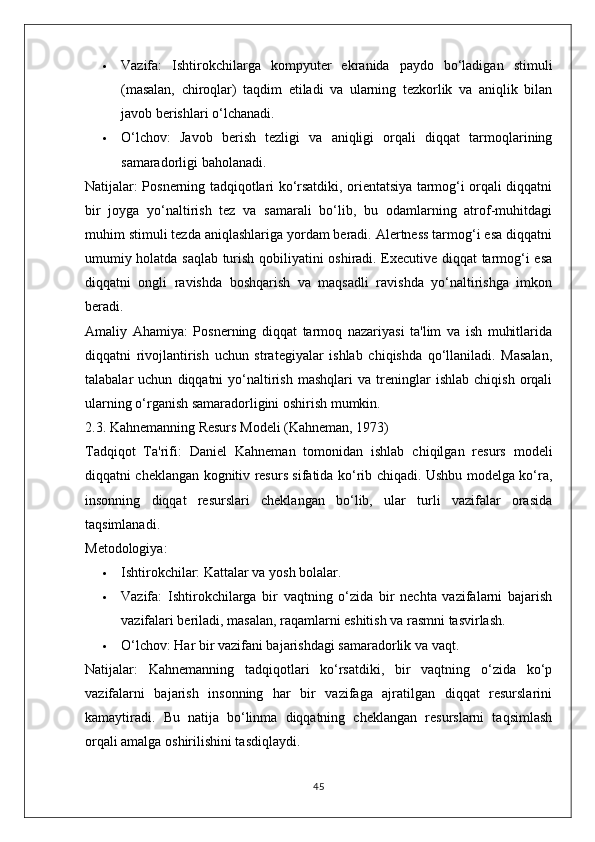  Vazifa:   Ishtirokchilarga   kompyuter   ekranida   paydo   bo‘ladigan   stimuli
(masalan,   chiroqlar)   taqdim   etiladi   va   ularning   tezkorlik   va   aniqlik   bilan
javob berishlari o‘lchanadi.
 O‘lchov:   Javob   berish   tezligi   va   aniqligi   orqali   diqqat   tarmoqlarining
samaradorligi baholanadi.
Natijalar:   Posnerning tadqiqotlari ko‘rsatdiki, orientatsiya tarmog‘i orqali diqqatni
bir   joyga   yo‘naltirish   tez   va   samarali   bo‘lib,   bu   odamlarning   atrof-muhitdagi
muhim stimuli tezda aniqlashlariga yordam beradi. Alertness tarmog‘i esa diqqatni
umumiy holatda saqlab turish qobiliyatini oshiradi. Executive diqqat tarmog‘i esa
diqqatni   ongli   ravishda   boshqarish   va   maqsadli   ravishda   yo‘naltirishga   imkon
beradi.
Amaliy   Ahamiya:   Posnerning   diqqat   tarmoq   nazariyasi   ta'lim   va   ish   muhitlarida
diqqatni   rivojlantirish   uchun   strategiyalar   ishlab   chiqishda   qo‘llaniladi.   Masalan,
talabalar   uchun   diqqatni   yo‘naltirish   mashqlari   va   treninglar   ishlab   chiqish   orqali
ularning o‘rganish samaradorligini oshirish mumkin.
2.3. Kahnemanning Resurs Modeli (Kahneman, 1973)
Tadqiqot   Ta'rifi:   Daniel   Kahneman   tomonidan   ishlab   chiqilgan   resurs   modeli
diqqatni cheklangan kognitiv resurs sifatida ko‘rib chiqadi. Ushbu modelga ko‘ra,
insonning   diqqat   resurslari   cheklangan   bo‘lib,   ular   turli   vazifalar   orasida
taqsimlanadi.
Metodologiya:
 Ishtirokchilar:  Kattalar va yosh bolalar.
 Vazifa:   Ishtirokchilarga   bir   vaqtning   o‘zida   bir   nechta   vazifalarni   bajarish
vazifalari beriladi, masalan, raqamlarni eshitish va rasmni tasvirlash.
 O‘lchov:  Har bir vazifani bajarishdagi samaradorlik va vaqt.
Natijalar:   Kahnemanning   tadqiqotlari   ko‘rsatdiki,   bir   vaqtning   o‘zida   ko‘p
vazifalarni   bajarish   insonning   har   bir   vazifaga   ajratilgan   diqqat   resurslarini
kamaytiradi.   Bu   natija   bo‘linma   diqqatning   cheklangan   resurslarni   taqsimlash
orqali amalga oshirilishini tasdiqlaydi.
45 