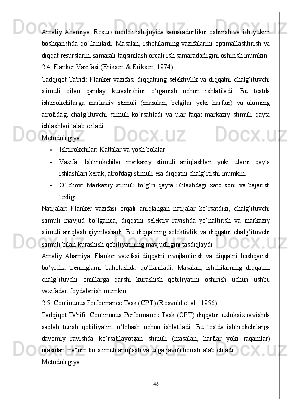 Amaliy Ahamiya:   Resurs  modeli ish joyida samaradorlikni oshirish va ish yukini
boshqarishda   qo‘llaniladi.   Masalan,   ishchilarning   vazifalarini   optimallashtirish   va
diqqat resurslarini samarali taqsimlash orqali ish samaradorligini oshirish mumkin.
2.4. Flanker Vazifasi (Eriksen & Eriksen, 1974)
Tadqiqot   Ta'rifi:   Flanker   vazifasi   diqqatning   selektivlik   va   diqqatni   chalg‘ituvchi
stimuli   bilan   qanday   kurashishini   o‘rganish   uchun   ishlatiladi.   Bu   testda
ishtirokchilarga   markaziy   stimuli   (masalan,   belgilar   yoki   harflar)   va   ularning
atrofidagi   chalg‘ituvchi   stimuli   ko‘rsatiladi   va   ular   faqat   markaziy   stimuli   qayta
ishlashlari talab etiladi.
Metodologiya:
 Ishtirokchilar:  Kattalar va yosh bolalar.
 Vazifa:   Ishtirokchilar   markaziy   stimuli   aniqlashlari   yoki   ularni   qayta
ishlashlari kerak, atrofdagi stimuli esa diqqatni chalg‘itishi mumkin.
 O‘lchov:   Markaziy   stimuli   to‘g‘ri   qayta   ishlashdagi   xato   soni   va   bajarish
tezligi.
Natijalar:   Flanker   vazifasi   orqali   aniqlangan   natijalar   ko‘rsatdiki,   chalg‘ituvchi
stimuli   mavjud   bo‘lganda,   diqqatni   selektiv   ravishda   yo‘naltirish   va   markaziy
stimuli   aniqlash   qiyinlashadi.   Bu   diqqatning   selektivlik   va   diqqatni   chalg‘ituvchi
stimuli bilan kurashish qobiliyatining mavjudligini tasdiqlaydi.
Amaliy   Ahamiya:   Flanker   vazifasi   diqqatni   rivojlantirish   va   diqqatni   boshqarish
bo‘yicha   treninglarni   baholashda   qo‘llaniladi.   Masalan,   ishchilarning   diqqatini
chalg‘ituvchi   omillarga   qarshi   kurashish   qobiliyatini   oshirish   uchun   ushbu
vazifadan foydalanish mumkin.
2.5. Continuous Performance Task (CPT) (Rosvold et al., 1956)
Tadqiqot   Ta'rifi:   Continuous   Performance   Task   (CPT)   diqqatni   uzluksiz   ravishda
saqlab   turish   qobiliyatini   o‘lchash   uchun   ishlatiladi.   Bu   testda   ishtirokchilarga
davomiy   ravishda   ko‘rsatilayotgan   stimuli   (masalan,   harflar   yoki   raqamlar)
orasidan ma'lum bir stimuli aniqlash va unga javob berish talab etiladi.
Metodologiya:
46 