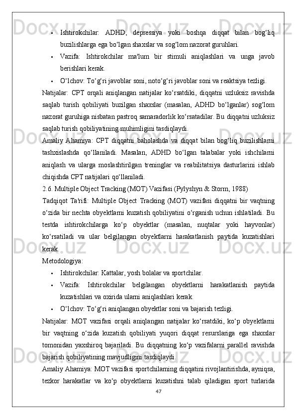  Ishtirokchilar:   ADHD,   depressiya   yoki   boshqa   diqqat   bilan   bog‘liq
buzilishlarga ega bo‘lgan shaxslar va sog‘lom nazorat guruhlari.
 Vazifa:   Ishtirokchilar   ma'lum   bir   stimuli   aniqlashlari   va   unga   javob
berishlari kerak.
 O‘lchov:  To‘g‘ri javoblar soni, noto‘g‘ri javoblar soni va reaktsiya tezligi.
Natijalar:   CPT   orqali   aniqlangan   natijalar   ko‘rsatdiki,   diqqatni   uzluksiz   ravishda
saqlab   turish   qobiliyati   buzilgan   shaxslar   (masalan,   ADHD   bo‘lganlar)   sog‘lom
nazorat guruhiga nisbatan pastroq samaradorlik ko‘rsatadilar. Bu diqqatni uzluksiz
saqlab turish qobiliyatining muhimligini tasdiqlaydi.
Amaliy   Ahamiya:   CPT   diqqatni   baholashda   va   diqqat   bilan   bog‘liq   buzilishlarni
tashxislashda   qo‘llaniladi.   Masalan,   ADHD   bo‘lgan   talabalar   yoki   ishchilarni
aniqlash   va   ularga   moslashtirilgan   treninglar   va   reabilitatsiya   dasturlarini   ishlab
chiqishda CPT natijalari qo‘llaniladi.
2.6. Multiple Object Tracking (MOT) Vazifasi (Pylyshyn & Storm, 1988)
Tadqiqot   Ta'rifi:   Multiple   Object   Tracking   (MOT)   vazifasi   diqqatni   bir   vaqtning
o‘zida bir  nechta obyektlarni  kuzatish qobiliyatini o‘rganish uchun ishlatiladi. Bu
testda   ishtirokchilarga   ko‘p   obyektlar   (masalan,   nuqtalar   yoki   hayvonlar)
ko‘rsatiladi   va   ular   belgilangan   obyektlarni   harakatlanish   paytida   kuzatishlari
kerak.
Metodologiya:
 Ishtirokchilar:  Kattalar, yosh bolalar va sportchilar.
 Vazifa:   Ishtirokchilar   belgilangan   obyektlarni   harakatlanish   paytida
kuzatishlari va oxirida ularni aniqlashlari kerak.
 O‘lchov:  To‘g‘ri aniqlangan obyektlar soni va bajarish tezligi.
Natijalar:   MOT   vazifasi   orqali   aniqlangan   natijalar   ko‘rsatdiki,   ko‘p   obyektlarni
bir   vaqtning   o‘zida   kuzatish   qobiliyati   yuqori   diqqat   resurslariga   ega   shaxslar
tomonidan   yaxshiroq   bajariladi.   Bu   diqqatning   ko‘p   vazifalarni   parallel   ravishda
bajarish qobiliyatining mavjudligini tasdiqlaydi.
Amaliy Ahamiya:  MOT vazifasi sportchilarning diqqatini rivojlantirishda, ayniqsa,
tezkor   harakatlar   va   ko‘p   obyektlarni   kuzatishni   talab   qiladigan   sport   turlarida
47 