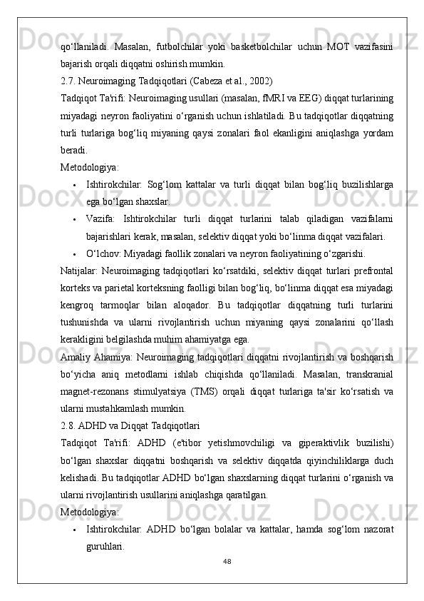 qo‘llaniladi.   Masalan,   futbolchilar   yoki   basketbolchilar   uchun   MOT   vazifasini
bajarish orqali diqqatni oshirish mumkin.
2.7. Neuroimaging Tadqiqotlari (Cabeza et al., 2002)
Tadqiqot Ta'rifi:  Neuroimaging usullari (masalan, fMRI va EEG) diqqat turlarining
miyadagi neyron faoliyatini o‘rganish uchun ishlatiladi. Bu tadqiqotlar diqqatning
turli   turlariga   bog‘liq   miyaning   qaysi   zonalari   faol   ekanligini   aniqlashga   yordam
beradi.
Metodologiya:
 Ishtirokchilar:   Sog‘lom   kattalar   va   turli   diqqat   bilan   bog‘liq   buzilishlarga
ega bo‘lgan shaxslar.
 Vazifa:   Ishtirokchilar   turli   diqqat   turlarini   talab   qiladigan   vazifalarni
bajarishlari kerak, masalan, selektiv diqqat yoki bo‘linma diqqat vazifalari.
 O‘lchov:  Miyadagi faollik zonalari va neyron faoliyatining o‘zgarishi.
Natijalar:   Neuroimaging   tadqiqotlari   ko‘rsatdiki,   selektiv   diqqat   turlari   prefrontal
korteks va parietal korteksning faolligi bilan bog‘liq, bo‘linma diqqat esa miyadagi
kengroq   tarmoqlar   bilan   aloqador.   Bu   tadqiqotlar   diqqatning   turli   turlarini
tushunishda   va   ularni   rivojlantirish   uchun   miyaning   qaysi   zonalarini   qo‘llash
kerakligini belgilashda muhim ahamiyatga ega.
Amaliy Ahamiya:   Neuroimaging tadqiqotlari diqqatni rivojlantirish va boshqarish
bo‘yicha   aniq   metodlarni   ishlab   chiqishda   qo‘llaniladi.   Masalan,   transkranial
magnet-rezonans   stimulyatsiya   (TMS)   orqali   diqqat   turlariga   ta'sir   ko‘rsatish   va
ularni mustahkamlash mumkin.
2.8. ADHD va Diqqat Tadqiqotlari
Tadqiqot   Ta'rifi:   ADHD   (e'tibor   yetishmovchiligi   va   giperaktivlik   buzilishi)
bo‘lgan   shaxslar   diqqatni   boshqarish   va   selektiv   diqqatda   qiyinchiliklarga   duch
kelishadi. Bu tadqiqotlar ADHD bo‘lgan shaxslarning diqqat turlarini o‘rganish va
ularni rivojlantirish usullarini aniqlashga qaratilgan.
Metodologiya:
 Ishtirokchilar:   ADHD   bo‘lgan   bolalar   va   kattalar,   hamda   sog‘lom   nazorat
guruhlari.
48