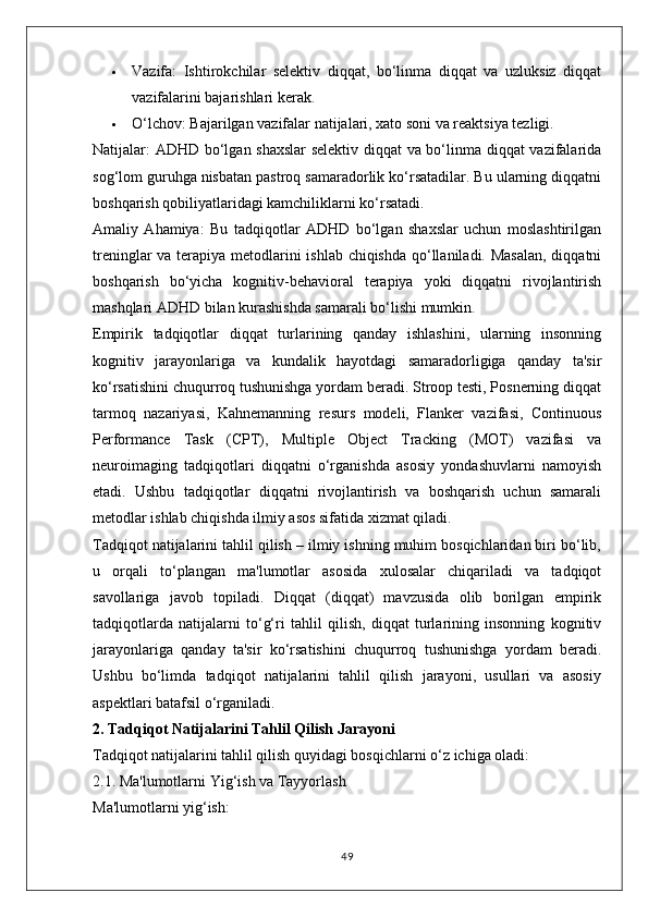  Vazifa:   Ishtirokchilar   selektiv   diqqat,   bo‘linma   diqqat   va   uzluksiz   diqqat
vazifalarini bajarishlari kerak.
 O‘lchov:  Bajarilgan vazifalar natijalari, xato soni va reaktsiya tezligi.
Natijalar:   ADHD bo‘lgan shaxslar  selektiv diqqat va bo‘linma diqqat vazifalarida
sog‘lom guruhga nisbatan pastroq samaradorlik ko‘rsatadilar. Bu ularning diqqatni
boshqarish qobiliyatlaridagi kamchiliklarni ko‘rsatadi.
Amaliy   Ahamiya:   Bu   tadqiqotlar   ADHD   bo‘lgan   shaxslar   uchun   moslashtirilgan
treninglar  va terapiya metodlarini ishlab chiqishda qo‘llaniladi. Masalan,  diqqatni
boshqarish   bo‘yicha   kognitiv-behavioral   terapiya   yoki   diqqatni   rivojlantirish
mashqlari ADHD bilan kurashishda samarali bo‘lishi mumkin.
Empirik   tadqiqotlar   diqqat   turlarining   qanday   ishlashini,   ularning   insonning
kognitiv   jarayonlariga   va   kundalik   hayotdagi   samaradorligiga   qanday   ta'sir
ko‘rsatishini chuqurroq tushunishga yordam beradi. Stroop testi, Posnerning diqqat
tarmoq   nazariyasi,   Kahnemanning   resurs   modeli,   Flanker   vazifasi,   Continuous
Performance   Task   (CPT),   Multiple   Object   Tracking   (MOT)   vazifasi   va
neuroimaging   tadqiqotlari   diqqatni   o‘rganishda   asosiy   yondashuvlarni   namoyish
etadi.   Ushbu   tadqiqotlar   diqqatni   rivojlantirish   va   boshqarish   uchun   samarali
metodlar ishlab chiqishda ilmiy asos sifatida xizmat qiladi.
Tadqiqot natijalarini tahlil qilish – ilmiy ishning muhim bosqichlaridan biri bo‘lib,
u   orqali   to‘plangan   ma'lumotlar   asosida   xulosalar   chiqariladi   va   tadqiqot
savollariga   javob   topiladi.   Diqqat   (diqqat)   mavzusida   olib   borilgan   empirik
tadqiqotlarda   natijalarni   to‘g‘ri   tahlil   qilish,   diqqat   turlarining   insonning   kognitiv
jarayonlariga   qanday   ta'sir   ko‘rsatishini   chuqurroq   tushunishga   yordam   beradi.
Ushbu   bo‘limda   tadqiqot   natijalarini   tahlil   qilish   jarayoni,   usullari   va   asosiy
aspektlari batafsil o‘rganiladi.
2. Tadqiqot Natijalarini Tahlil Qilish Jarayoni
Tadqiqot natijalarini tahlil qilish quyidagi bosqichlarni o‘z ichiga oladi:
2.1. Ma'lumotlarni Yig‘ish va Tayyorlash
Ma'lumotlarni yig‘ish:
49 