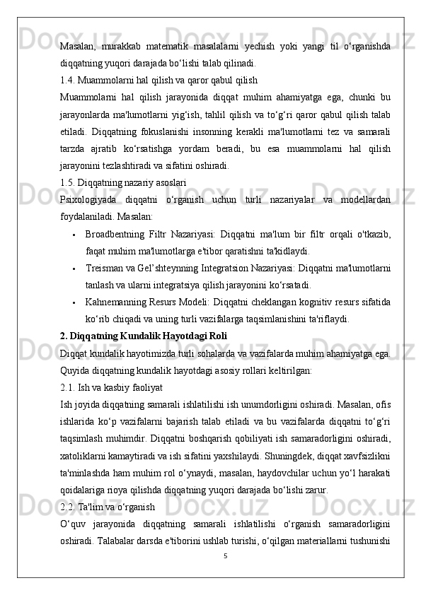 Masalan,   murakkab   matematik   masalalarni   yechish   yoki   yangi   til   o‘rganishda
diqqatning yuqori darajada bo‘lishi talab qilinadi.
1.4. Muammolarni hal qilish va qaror qabul qilish
Muammolarni   hal   qilish   jarayonida   diqqat   muhim   ahamiyatga   ega,   chunki   bu
jarayonlarda  ma'lumotlarni  yig‘ish,  tahlil   qilish  va to‘g‘ri  qaror  qabul   qilish  talab
etiladi.   Diqqatning   fokuslanishi   insonning   kerakli   ma'lumotlarni   tez   va   samarali
tarzda   ajratib   ko‘rsatishga   yordam   beradi,   bu   esa   muammolarni   hal   qilish
jarayonini tezlashtiradi va sifatini oshiradi.
1.5. Diqqatning nazariy asoslari
Psixologiyada   diqqatni   o‘rganish   uchun   turli   nazariyalar   va   modellardan
foydalaniladi.  Masalan:
 Broadbentning   Filtr   Nazariyasi:   Diqqatni   ma'lum   bir   filtr   orqali   o'tkazib,
faqat muhim ma'lumotlarga e'tibor qaratishni ta'kidlaydi.
 Treisman va Gel’shteynning Integratsion Nazariyasi:  Diqqatni ma'lumotlarni
tanlash va ularni integratsiya qilish jarayonini ko‘rsatadi.
 Kahnemanning Resurs Modeli:  Diqqatni cheklangan kognitiv resurs sifatida
ko‘rib chiqadi va uning turli vazifalarga taqsimlanishini ta'riflaydi.
2. Diqqatning Kundalik Hayotdagi Roli
Diqqat kundalik hayotimizda turli sohalarda va vazifalarda muhim ahamiyatga ega.
Quyida diqqatning kundalik hayotdagi asosiy rollari keltirilgan:
2.1. Ish va kasbiy faoliyat
Ish joyida diqqatning samarali ishlatilishi ish unumdorligini oshiradi. Masalan, ofis
ishlarida   ko‘p   vazifalarni   bajarish   talab   etiladi   va   bu   vazifalarda   diqqatni   to‘g‘ri
taqsimlash muhimdir. Diqqatni boshqarish qobiliyati ish samaradorligini oshiradi,
xatoliklarni kamaytiradi va ish sifatini yaxshilaydi. Shuningdek, diqqat xavfsizlikni
ta'minlashda ham muhim rol o‘ynaydi, masalan, haydovchilar uchun yo‘l harakati
qoidalariga rioya qilishda diqqatning yuqori darajada bo‘lishi zarur.
2.2. Ta'lim va o‘rganish
O‘quv   jarayonida   diqqatning   samarali   ishlatilishi   o‘rganish   samaradorligini
oshiradi. Talabalar darsda e'tiborini ushlab turishi, o‘qilgan materiallarni tushunishi
5 