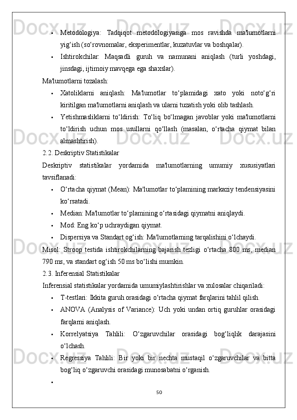  Metodologiya:   Tadqiqot   metodologiyasiga   mos   ravishda   ma'lumotlarni
yig‘ish (so‘rovnomalar, eksperimentlar, kuzatuvlar va boshqalar).
 Ishtirokchilar:   Maqsadli   guruh   va   namunani   aniqlash   (turli   yoshdagi,
jinsdagi, ijtimoiy mavqega ega shaxslar).
Ma'lumotlarni tozalash:
 Xatoliklarni   aniqlash:   Ma'lumotlar   to‘plamidagi   xato   yoki   noto‘g‘ri
kiritilgan ma'lumotlarni aniqlash va ularni tuzatish yoki olib tashlash.
 Yetishmasliklarni   to‘ldirish:   To‘liq   bo‘lmagan   javoblar   yoki   ma'lumotlarni
to‘ldirish   uchun   mos   usullarni   qo‘llash   (masalan,   o‘rtacha   qiymat   bilan
almashtirish).
2.2. Deskriptiv Statistikalar
Deskriptiv   statistikalar   yordamida   ma'lumotlarning   umumiy   xususiyatlari
tavsiflanadi:
 O‘rtacha qiymat (Mean):  Ma'lumotlar to‘plamining markaziy tendensiyasini
ko‘rsatadi.
 Median:  Ma'lumotlar to‘plamining o‘rtasidagi qiymatni aniqlaydi.
 Mod:  Eng ko‘p uchraydigan qiymat.
 Dispersiya va Standart og‘ish:  Ma'lumotlarning tarqalishini o‘lchaydi.
Misol:   Stroop   testida   ishtirokchilarning   bajarish   tezligi   o‘rtacha   800   ms,   median
790 ms, va standart og‘ish 50 ms bo‘lishi mumkin.
2.3. Inferensial Statistikalar
Inferensial statistikalar yordamida umumiylashtirishlar va xulosalar chiqariladi:
 T-testlari:  Ikkita guruh orasidagi o‘rtacha qiymat farqlarini tahlil qilish.
 ANOVA   (Analysis   of   Variance):   Uch   yoki   undan   ortiq   guruhlar   orasidagi
farqlarni aniqlash.
 Korrelyatsiya   Tahlili:   O‘zgaruvchilar   orasidagi   bog‘liqlik   darajasini
o‘lchash.
 Regressiya   Tahlili:   Bir   yoki   bir   nechta   mustaqil   o‘zgaruvchilar   va   bitta
bog‘liq o‘zgaruvchi orasidagi munosabatni o‘rganish.

50 