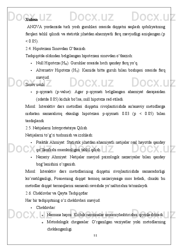 Xulosa
  ANOVA   yordamida   turli   yosh   guruhlari   orasida   diqqatni   saqlash   qobiliyatining
farqlari tahlil qilindi va statistik jihatdan ahamiyatli farq mavjudligi aniqlangan (p
< 0.05).
2.4. Hipotezani Sinovdan O‘tkazish
Tadqiqotda oldindan belgilangan hipotezani sinovdan o‘tkazish:
 Null Hipoteza (H ):₀  Guruhlar orasida hech qanday farq yo‘q.
 Alternativ   Hipoteza   (H ):	
₁   Kamida   bitta   guruh   bilan   boshqasi   orasida   farq
mavjud.
Sinov usuli:
 p-qiymati   (p-value):   Agar   p-qiymati   belgilangan   ahamiyat   darajasidan
(odatda 0.05) kichik bo‘lsa, null hipoteza rad etiladi.
Misol:   Interaktiv   dars   metodlari   diqqatni   rivojlantirishda   an'anaviy   metodlarga
nisbatan   samaraliroq   ekanligi   hipotezasi   p-qiymati   0.03   (p   <   0.05)   bilan
tasdiqlandi.
2.5. Natijalarni Interpretatsiya Qilish
Natijalarni to‘g‘ri tushunish va izohlash:
 Praktik Ahmiyat:   Statistik jihatdan ahamiyatli natijalar real hayotda qanday
qo‘llanilishi mumkinligini tahlil qilish.
 Nazariy   Ahmiyat:   Natijalar   mavjud   psixologik   nazariyalar   bilan   qanday
bog‘lanishini o‘rganish.
Misol:   Interaktiv   dars   metodlarining   diqqatni   rivojlantirishda   samaradorligi
ko‘rsatilganligi,   Posnerning   diqqat   tarmoq   nazariyasiga   mos   keladi,   chunki   bu
metodlar diqqat tarmoqlarini samarali ravishda yo‘naltirishni ta'minlaydi.
2.6. Cheklovlar va Qayta Tadqiqotlar
Har bir tadqiqotning o‘z cheklovlari mavjud:
 Cheklovlar:
o Namuna hajmi:  Kichik namunalar umumiylashtirishni qiyinlashtiradi.
o Metodologik   chegaralar:   O‘rganilgan   vaziyatlar   yoki   metodlarning
cheklanganligi.
51 