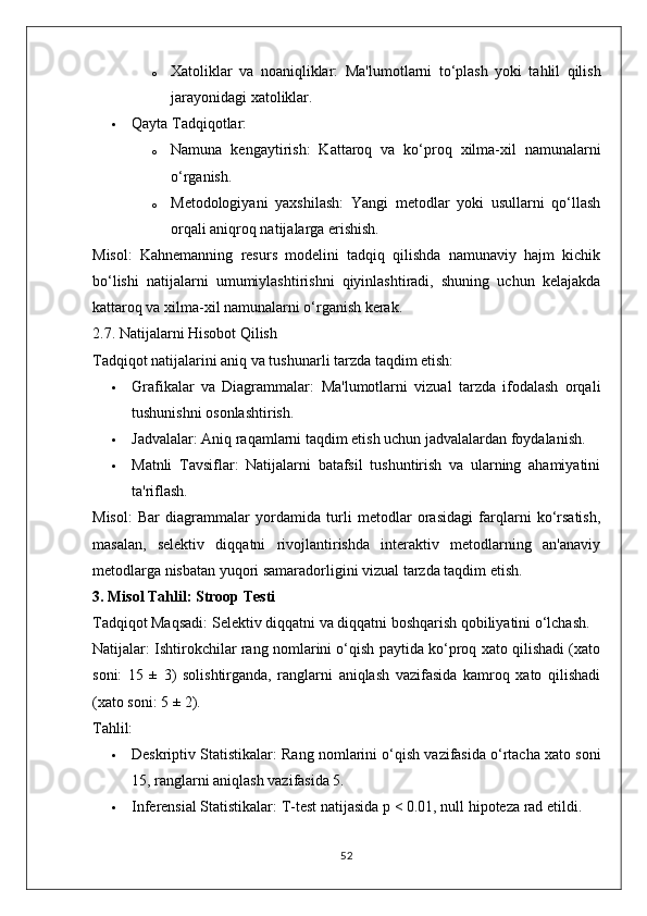 o Xatoliklar   va   noaniqliklar:   Ma'lumotlarni   to‘plash   yoki   tahlil   qilish
jarayonidagi xatoliklar.
 Qayta Tadqiqotlar:
o Namuna   kengaytirish:   Kattaroq   va   ko‘proq   xilma-xil   namunalarni
o‘rganish.
o Metodologiyani   yaxshilash:   Yangi   metodlar   yoki   usullarni   qo‘llash
orqali aniqroq natijalarga erishish.
Misol:   Kahnemanning   resurs   modelini   tadqiq   qilishda   namunaviy   hajm   kichik
bo‘lishi   natijalarni   umumiylashtirishni   qiyinlashtiradi,   shuning   uchun   kelajakda
kattaroq va xilma-xil namunalarni o‘rganish kerak.
2.7. Natijalarni Hisobot Qilish
Tadqiqot natijalarini aniq va tushunarli tarzda taqdim etish:
 Grafikalar   va   Diagrammalar:   Ma'lumotlarni   vizual   tarzda   ifodalash   orqali
tushunishni osonlashtirish.
 Jadvalalar:  Aniq raqamlarni taqdim etish uchun jadvalalardan foydalanish.
 Matnli   Tavsiflar:   Natijalarni   batafsil   tushuntirish   va   ularning   ahamiyatini
ta'riflash.
Misol:   Bar   diagrammalar   yordamida   turli   metodlar   orasidagi   farqlarni   ko‘rsatish,
masalan,   selektiv   diqqatni   rivojlantirishda   interaktiv   metodlarning   an'anaviy
metodlarga nisbatan yuqori samaradorligini vizual tarzda taqdim etish.
3. Misol Tahlil: Stroop Testi
Tadqiqot Maqsadi:  Selektiv diqqatni va diqqatni boshqarish qobiliyatini o‘lchash.
Natijalar:  Ishtirokchilar rang nomlarini o‘qish paytida ko‘proq xato qilishadi (xato
soni:   15   ±   3)   solishtirganda,   ranglarni   aniqlash   vazifasida   kamroq   xato   qilishadi
(xato soni: 5 ± 2).
Tahlil:
 Deskriptiv Statistikalar:  Rang nomlarini o‘qish vazifasida o‘rtacha xato soni
15, ranglarni aniqlash vazifasida 5.
 Inferensial Statistikalar:  T-test natijasida p < 0.01, null hipoteza rad etildi.
52 