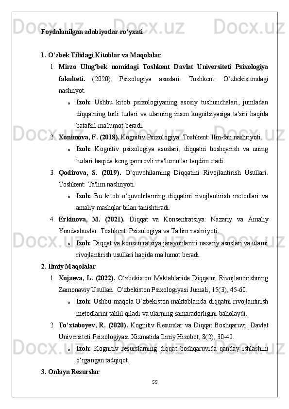 Foydalanilgan a dabiyotlar  r o ‘ yxati  
1. O‘zbek Tilidagi Kitoblar va Maqolalar
1. Mirzo   Ulug‘bek   nomidagi   Toshkent   Davlat   Universiteti   Psixologiya
fakulteti.   (2020).   Psixologiya   asoslari.   Toshkent:   O‘zbekistondagi
nashriyot.
o Izoh:   Ushbu   kitob   psixologiyaning   asosiy   tushunchalari,   jumladan
diqqatning turli  turlari  va ularning inson kognitsiyasiga  ta'siri  haqida
batafsil ma'lumot beradi.
2. Xonimova, F. (2018).  Kognitiv Psixologiya. Toshkent: Ilm-fan nashriyoti.
o Izoh:   Kognitiv   psixologiya   asoslari,   diqqatni   boshqarish   va   uning
turlari haqida keng qamrovli ma'lumotlar taqdim etadi.
3. Qodirova,   S.   (2019).   O‘quvchilarning   Diqqatini   Rivojlantirish   Usullari.
Toshkent: Ta'lim nashriyoti.
o Izoh:   Bu   kitob   o‘quvchilarning   diqqatini   rivojlantirish   metodlari   va
amaliy mashqlar bilan tanishtiradi.
4. Erkinova,   M.   (2021).   Diqqat   va   Konsentratsiya:   Nazariy   va   Amaliy
Yondashuvlar.  Toshkent: Psixologiya va Ta'lim nashriyoti.
o Izoh:  Diqqat va konsentratsiya jarayonlarini nazariy asoslari va ularni
rivojlantirish usullari haqida ma'lumot beradi.
2. Ilmiy Maqolalar
1. Xojaeva,   L.   (2022).   O‘zbekiston   Maktablarida   Diqqatni   Rivojlantirishning
Zamonaviy Usullari.  O‘zbekiston Psixologiyasi Jurnali, 15(3), 45-60.
o Izoh:   Ushbu maqola O‘zbekiston maktablarida diqqatni rivojlantirish
metodlarini tahlil qiladi va ularning samaradorligini baholaydi.
2. To‘xtaboyev,  R. (2020).   Kognitiv  Resurslar   va  Diqqat  Boshqaruvi.   Davlat
Universiteti Psixologiyasi Xizmatida Ilmiy Hisobot, 8(2), 30-42.
o Izoh:   Kognitiv   resurslarning   diqqat   boshqaruvida   qanday   ishlashini
o‘rgangan tadqiqot.
3. Onlayn Resurslar
55 