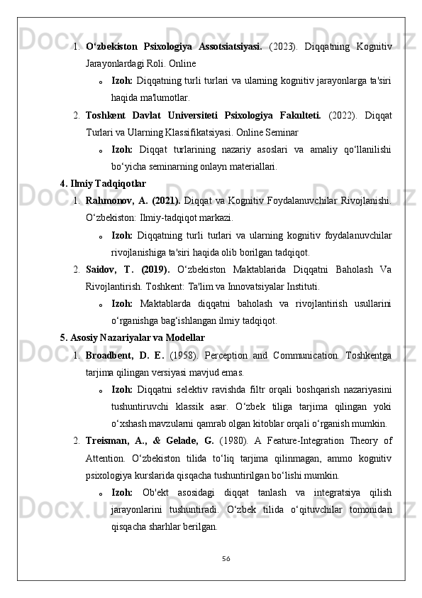 1. O‘zbekiston   Psixologiya   Assotsiatsiyasi.   (2023).   Diqqatning   Kognitiv
Jarayonlardagi Roli. Online
o Izoh:   Diqqatning turli turlari va ularning kognitiv jarayonlarga ta'siri
haqida ma'lumotlar.
2. Toshkent   Davlat   Universiteti   Psixologiya   Fakulteti.   (2022).   Diqqat
Turlari va Ularning Klassifikatsiyasi. Online Seminar
o Izoh:   Diqqat   turlarining   nazariy   asoslari   va   amaliy   qo‘llanilishi
bo‘yicha seminarning onlayn materiallari.
4. Ilmiy Tadqiqotlar
1. Rahmonov,   A.   (2021).   Diqqat   va   Kognitiv   Foydalanuvchilar   Rivojlanishi.
O‘zbekiston: Ilmiy-tadqiqot markazi.
o Izoh:   Diqqatning   turli   turlari   va   ularning   kognitiv   foydalanuvchilar
rivojlanishiga ta'siri haqida olib borilgan tadqiqot.
2. Saidov,   T.   (2019).   O‘zbekiston   Maktablarida   Diqqatni   Baholash   Va
Rivojlantirish.  Toshkent: Ta'lim va Innovatsiyalar Instituti.
o Izoh:   Maktablarda   diqqatni   baholash   va   rivojlantirish   usullarini
o‘rganishga bag‘ishlangan ilmiy tadqiqot.
5. Asosiy Nazariyalar va Modellar
1. Broadbent,   D.   E.   (1958).   Perception   and   Communication.   Toshkentga
tarjima qilingan versiyasi mavjud emas.
o Izoh:   Diqqatni   selektiv   ravishda   filtr   orqali   boshqarish   nazariyasini
tushuntiruvchi   klassik   asar.   O‘zbek   tiliga   tarjima   qilingan   yoki
o‘xshash mavzularni qamrab olgan kitoblar orqali o‘rganish mumkin.
2. Treisman,   A.,   &   Gelade,   G.   (1980).   A   Feature-Integration   Theory   of
Attention.   O‘zbekiston   tilida   to‘liq   tarjima   qilinmagan,   ammo   kognitiv
psixologiya kurslarida qisqacha tushuntirilgan bo‘lishi mumkin.
o Izoh:   Ob'ekt   asosidagi   diqqat   tanlash   va   integratsiya   qilish
jarayonlarini   tushuntiradi.   O‘zbek   tilida   o‘qituvchilar   tomonidan
qisqacha sharhlar berilgan.
56 