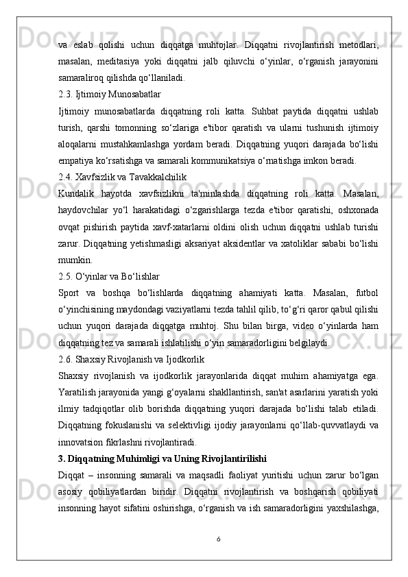 va   eslab   qolishi   uchun   diqqatga   muhtojlar.   Diqqatni   rivojlantirish   metodlari,
masalan,   meditasiya   yoki   diqqatni   jalb   qiluvchi   o‘yinlar,   o‘rganish   jarayonini
samaraliroq qilishda qo‘llaniladi.
2.3. Ijtimoiy Munosabatlar
Ijtimoiy   munosabatlarda   diqqatning   roli   katta.   Suhbat   paytida   diqqatni   ushlab
turish,   qarshi   tomonning   so‘zlariga   e'tibor   qaratish   va   ularni   tushunish   ijtimoiy
aloqalarni   mustahkamlashga   yordam   beradi.   Diqqatning   yuqori   darajada   bo‘lishi
empatiya ko‘rsatishga va samarali kommunikatsiya o‘rnatishga imkon beradi.
2.4. Xavfsizlik va Tavakkalchilik
Kundalik   hayotda   xavfsizlikni   ta'minlashda   diqqatning   roli   katta.   Masalan,
haydovchilar   yo‘l   harakatidagi   o‘zgarishlarga   tezda   e'tibor   qaratishi,   oshxonada
ovqat   pishirish   paytida   xavf-xatarlarni   oldini   olish   uchun   diqqatni   ushlab   turishi
zarur.   Diqqatning  yetishmasligi   aksariyat   aksidentlar   va   xatoliklar   sababi   bo‘lishi
mumkin.
2.5. O‘yinlar va Bo‘lishlar
Sport   va   boshqa   bo‘lishlarda   diqqatning   ahamiyati   katta.   Masalan,   futbol
o‘yinchisining maydondagi vaziyatlarni tezda tahlil qilib, to‘g‘ri qaror qabul qilishi
uchun   yuqori   darajada   diqqatga   muhtoj.   Shu   bilan   birga,   video   o‘yinlarda   ham
diqqatning tez va samarali ishlatilishi o‘yin samaradorligini belgilaydi.
2.6. Shaxsiy Rivojlanish va Ijodkorlik
Shaxsiy   rivojlanish   va   ijodkorlik   jarayonlarida   diqqat   muhim   ahamiyatga   ega.
Yaratilish jarayonida yangi g‘oyalarni shakllantirish, san'at asarlarini yaratish yoki
ilmiy   tadqiqotlar   olib   borishda   diqqatning   yuqori   darajada   bo‘lishi   talab   etiladi.
Diqqatning   fokuslanishi   va   selektivligi   ijodiy   jarayonlarni   qo‘llab-quvvatlaydi   va
innovatsion fikrlashni rivojlantiradi.
3. Diqqatning Muhimligi va Uning Rivojlantirilishi
Diqqat   –   insonning   samarali   va   maqsadli   faoliyat   yuritishi   uchun   zarur   bo‘lgan
asosiy   qobiliyatlardan   biridir.   Diqqatni   rivojlantirish   va   boshqarish   qobiliyati
insonning hayot sifatini oshirishga, o‘rganish va ish samaradorligini yaxshilashga,
6 