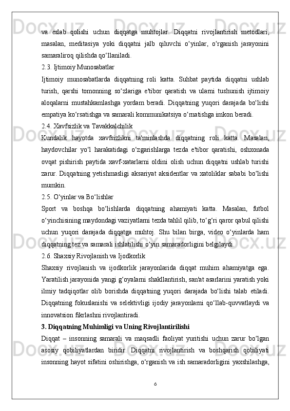 va   eslab   qolishi   uchun   diqqatga   muhtojlar.   Diqqatni   rivojlantirish   metodlari,
masalan,   meditasiya   yoki   diqqatni   jalb   qiluvchi   o‘yinlar,   o‘rganish   jarayonini
samaraliroq qilishda qo‘llaniladi.
2.3. Ijtimoiy Munosabatlar
Ijtimoiy   munosabatlarda   diqqatning   roli   katta.   Suhbat   paytida   diqqatni   ushlab
turish,   qarshi   tomonning   so‘zlariga   e'tibor   qaratish   va   ularni   tushunish   ijtimoiy
aloqalarni   mustahkamlashga   yordam   beradi.   Diqqatning   yuqori   darajada   bo‘lishi
empatiya ko‘rsatishga va samarali kommunikatsiya o‘rnatishga imkon beradi.
2.4. Xavfsizlik va Tavakkalchilik
Kundalik   hayotda   xavfsizlikni   ta'minlashda   diqqatning   roli   katta.   Masalan,
haydovchilar   yo‘l   harakatidagi   o‘zgarishlarga   tezda   e'tibor   qaratishi,   oshxonada
ovqat   pishirish   paytida   xavf-xatarlarni   oldini   olish   uchun   diqqatni   ushlab   turishi
zarur.   Diqqatning  yetishmasligi   aksariyat   aksidentlar   va   xatoliklar   sababi   bo‘lishi
mumkin.
2.5. O‘yinlar va Bo‘lishlar
Sport   va   boshqa   bo‘lishlarda   diqqatning   ahamiyati   katta.   Masalan,   futbol
o‘yinchisining maydondagi vaziyatlarni tezda tahlil qilib, to‘g‘ri qaror qabul qilishi
uchun   yuqori   darajada   diqqatga   muhtoj.   Shu   bilan   birga,   video   o‘yinlarda   ham
diqqatning tez va samarali ishlatilishi o‘yin samaradorligini belgilaydi.
2.6. Shaxsiy Rivojlanish va Ijodkorlik
Shaxsiy   rivojlanish   va   ijodkorlik   jarayonlarida   diqqat   muhim   ahamiyatga   ega.
Yaratilish jarayonida yangi g‘oyalarni shakllantirish, san'at asarlarini yaratish yoki
ilmiy   tadqiqotlar   olib   borishda   diqqatning   yuqori   darajada   bo‘lishi   talab   etiladi.
Diqqatning   fokuslanishi   va   selektivligi   ijodiy   jarayonlarni   qo‘llab-quvvatlaydi   va
innovatsion fikrlashni rivojlantiradi.
3. Diqqatning Muhimligi va Uning Rivojlantirilishi
Diqqat   –   insonning   samarali   va   maqsadli   faoliyat   yuritishi   uchun   zarur   bo‘lgan
asosiy   qobiliyatlardan   biridir.   Diqqatni   rivojlantirish   va   boshqarish   qobiliyati
insonning hayot sifatini oshirishga, o‘rganish va ish samaradorligini yaxshilashga,
6