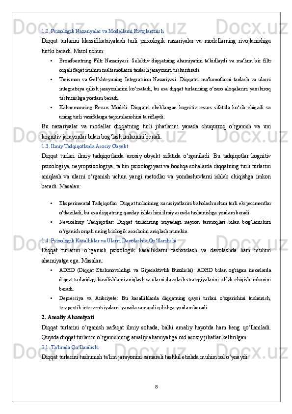 1.2. Psixologik Nazariyalar va Modellarni Rivojlantirish
Diqqat   turlarini   klassifikatsiyalash   turli   psixologik   nazariyalar   va   modellarning   rivojlanishiga
turtki beradi.  Misol uchun:
 Broadbentning   Filtr   Nazariyasi:   Selektiv   diqqatning   ahamiyatini   ta'kidlaydi   va   ma'lum   bir   filtr
orqali faqat muhim ma'lumotlarni tanlash jarayonini tushuntiradi.
 Treisman   va   Gel’shteynning   Integratsion   Nazariyasi:   Diqqatni   ma'lumotlarni   tanlash   va   ularni
integratsiya qilish jarayonlarini ko‘rsatadi, bu esa diqqat turlarining o‘zaro aloqalarini yaxshiroq
tushunishga yordam beradi.
 Kahnemanning   Resurs   Modeli:   Diqqatni   cheklangan   kognitiv   resurs   sifatida   ko‘rib   chiqadi   va
uning turli vazifalarga taqsimlanishini ta'riflaydi.
Bu   nazariyalar   va   modellar   diqqatning   turli   jihatlarini   yanada   chuqurroq   o‘rganish   va   uni
kognitiv jarayonlar bilan bog‘lash imkonini beradi.
1.3. Ilmiy Tadqiqotlarda Asosiy Obyekt
Diqqat   turlari   ilmiy   tadqiqotlarda   asosiy   obyekt   sifatida   o‘rganiladi.   Bu   tadqiqotlar   kognitiv
psixologiya, neyropsixologiya, ta'lim psixologiyasi va boshqa sohalarda diqqatning turli turlarini
aniqlash   va   ularni   o‘rganish   uchun   yangi   metodlar   va   yondashuvlarni   ishlab   chiqishga   imkon
beradi.  Masalan:
 Eksperimental Tadqiqotlar:  Diqqat turlarining xususiyatlarini baholash uchun turli eksperimentlar
o'tkaziladi, bu esa diqqatning qanday ishlashini ilmiy asosda tushunishga yordam beradi.
 Nevroilmiy   Tadqiqotlar:   Diqqat   turlarining   miyadagi   neyron   tarmoqlari   bilan   bog‘lanishini
o‘rganish orqali uning biologik asoslarini aniqlash mumkin.
1.4. Psixologik Kasalliklar va Ularni Davolashda Qo‘llanilishi
Diqqat   turlarini   o‘rganish   psixologik   kasalliklarni   tashxislash   va   davolashda   ham   muhim
ahamiyatga ega.  Masalan:
 ADHD   (Diqqat   Etishmovchiligi   va   Giperaktivlik   Buzilishi):   ADHD   bilan   og'rigan   insonlarda
diqqat turlaridagi buzilishlarni aniqlash va ularni davolash strategiyalarini ishlab chiqish imkonini
beradi.
 Depressiya   va   Anksiyete:   Bu   kasalliklarda   diqqatning   qaysi   turlari   o‘zgarishini   tushunish,
terapevtik interventsiyalarni yanada samarali qilishga yordam beradi.
2. Amaliy Ahamiyati
Diqqat   turlarini   o ‘ rganish   nafaqat   ilmiy   sohada ,   balki   amaliy   hayotda   ham   keng   qo ‘ llaniladi .
Quyida diqqat turlarini o‘rganishning amaliy ahamiyatiga oid asosiy jihatlar keltirilgan:
2.1. Ta'limda Qo‘llanilishi
Diqqat turlarini tushunish ta'lim jarayonini samarali tashkil etishda muhim rol o‘ynaydi:
8 