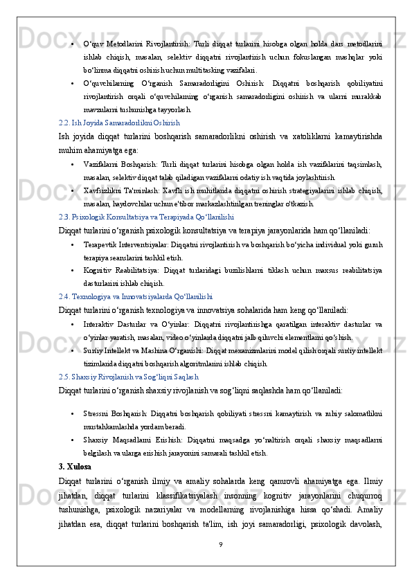  O‘quv   Metodlarini   Rivojlantirish:   Turli   diqqat   turlarini   hisobga   olgan   holda   dars   metodlarini
ishlab   chiqish,   masalan,   selektiv   diqqatni   rivojlantirish   uchun   fokuslangan   mashqlar   yoki
bo‘linma diqqatni oshirish uchun multitasking vazifalari.
 O‘quvchilarning   O‘rganish   Samaradorligini   Oshirish:   Diqqatni   boshqarish   qobiliyatini
rivojlantirish   orqali   o‘quvchilarning   o‘rganish   samaradorligini   oshirish   va   ularni   murakkab
mavzularni tushunishga tayyorlash.
2.2. Ish Joyida Samaradorlikni Oshirish
Ish   joyida   diqqat   turlarini   boshqarish   samaradorlikni   oshirish   va   xatoliklarni   kamaytirishda
muhim ahamiyatga ega:
 Vazifalarni   Boshqarish:   Turli   diqqat   turlarini   hisobga   olgan   holda   ish   vazifalarini   taqsimlash,
masalan, selektiv diqqat talab qiladigan vazifalarni odatiy ish vaqtida joylashtirish.
 Xavfsizlikni   Ta'minlash:   Xavfli   ish   muhitlarida   diqqatni   oshirish   strategiyalarini   ishlab   chiqish,
masalan, haydovchilar uchun e'tibor markazlashtirilgan treninglar o'tkazish.
2.3. Psixologik Konsultatsiya va Terapiyada Qo‘llanilishi
Diqqat turlarini o‘rganish psixologik konsultatsiya va terapiya jarayonlarida ham qo‘llaniladi:
 Terapevtik Interventsiyalar:  Diqqatni rivojlantirish va boshqarish bo‘yicha individual yoki guruh
terapiya seanslarini tashkil etish.
 Kognitiv   Reabilitatsiya:   Diqqat   turlaridagi   buzilishlarni   tiklash   uchun   maxsus   reabilitatsiya
dasturlarini ishlab chiqish.
2.4. Texnologiya va Innovatsiyalarda Qo‘llanilishi
Diqqat turlarini o‘rganish texnologiya va innovatsiya sohalarida ham keng qo‘llaniladi:
 Interaktiv   Dasturlar   va   O‘yinlar:   Diqqatni   rivojlantirishga   qaratilgan   interaktiv   dasturlar   va
o‘yinlar yaratish, masalan, video o‘yinlarda diqqatni jalb qiluvchi elementlarni qo‘shish.
 Sun'iy Intellekt va Mashina O‘rganishi:  Diqqat mexanizmlarini model qilish orqali sun'iy intellekt
tizimlarida diqqatni boshqarish algoritmlarini ishlab chiqish.
2.5. Shaxsiy Rivojlanish va Sog‘liqni Saqlash
Diqqat turlarini o‘rganish shaxsiy rivojlanish va sog‘liqni saqlashda ham qo‘llaniladi:
 Stressni   Boshqarish:   Diqqatni   boshqarish   qobiliyati   stressni   kamaytirish   va   ruhiy   salomatlikni
mustahkamlashda yordam beradi.
 Shaxsiy   Maqsadlarni   Erishish:   Diqqatni   maqsadga   yo‘naltirish   orqali   shaxsiy   maqsadlarni
belgilash va ularga erishish jarayonini samarali tashkil etish.
3. Xulosa
Diqqat   turlarini   o‘rganish   ilmiy   va   amaliy   sohalarda   keng   qamrovli   ahamiyatga   ega.   Ilmiy
jihatdan,   diqqat   turlarini   klassifikatsiyalash   insonning   kognitiv   jarayonlarini   chuqurroq
tushunishga,   psixologik   nazariyalar   va   modellarning   rivojlanishiga   hissa   qo‘shadi.   Amaliy
jihatdan   esa,   diqqat   turlarini   boshqarish   ta'lim,   ish   joyi   samaradorligi,   psixologik   davolash,
9