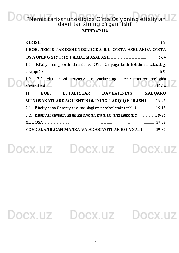 “ Nemis t arixshunosligida O‘rt a Osiy oni ng eft aliy lar
dav ri  t arixining o‘rganilishi”
MUNDARIJA:
KIRISH ………………………………………………………………….………...…………….……………. 3-5
I   BOB.   NEMIS   TARIXSHUNOSLIGIDA   ILK   O RTA   ASRLARDA   O RTAʻ ʻ
OSIYONING SIYOSIY TARIXI MASALASI …….………...………………...………… 6-14
1.1.     Eftaliylarning   kelib   chiqishi   va   O rta   Osiyoga   kirib   kelishi   masalasidagi	
ʻ
tadqiqotlar ........................................................................................ …….………...……………… .................. 6-9
1.2.   Eftaliylar   davri   siyosiy   jarayonlarining   nemis   tarixshunosligida
o rganilishi	
ʻ ............................................................................... ...…….………...………… .......................... 10-14
II   BOB.   EFTALIYLAR   DAVLATINING   XALQARO
MUNOSABATLARDAGI ISHTIROKINING TADQIQ ETILISHI …….… 15-25
2.1.   Eftaliylar va Sosoniylar o rtasidagi munosabatlarning tahlili	
ʻ .......................... 15-18
2.2.   Eftaliylar davlatining tashqi siyosati masalasi tarixshunosligi ........................ 19-26
XULOSA ……………………...…………….…………….………..…….………...…………...……….... 27-28
FOYDALANILGAN MANBA VA ADABIYOTLAR RO YXATI	
ʻ …….....…. 29-30
1 