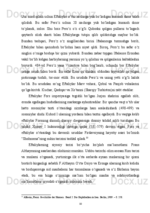 Uni ozod qilish uchun Eftaliylar o ttiz xachirga yuk bo ladigan kumush dinor talabʻ ʻ
qilishdi.   Bu   safar   Pero z   uchun   20   xachirga   yuk   bo ladigan   kumush   dinor	
ʻ ʻ
to plandi,   xolos.   Shu   bois   Pero z   o z   o g li   Qubodni   qolgan   pullarni   to lagach	
ʻ ʻ ʻ ʻ ʻ ʻ
qaytarib   olish   sharti   bilan   Eftaliylarga   tutqin   qilib   qoldirishga   majbur   bo ldi.	
ʻ
Bundan   tashqari,   Pero z   o z   singillaridan   birini   Iftalanosga   turmushga   berib,	
ʻ ʻ
Eftaliylar   bilan   qarindosh   bo lishni   ham   niyat   qildi.   Biroq,   Pero z   bu   safar   o z	
ʻ ʻ ʻ
singlisi o rniga boshqa bir qizni yubordi. Bundan xabar topgan Iftalanos Erondan	
ʻ
vakil bo lib kelgan harbiylarning yarmini yo q qilishni va qolganlarini kaltaklashni
ʻ ʻ
buyurdi.   484-yil   Pero z   yana   Vizantiya   bilan   bog lanib,   uchinchi   bor   Eftaliylar	
ʻ ʻ
ustiga   urush   bilan   bordi.   Bu   safar   Eron   qo shinlari   oldindan   tayyorlab   qo yilgan	
ʻ ʻ
pistirmaga   tushib,   tor-mor   etildi.   Bu   urushda   Pero z   va   uning   yetti   o g li   halok	
ʻ ʻ ʻ
bo ldi.   Bu   urushdan   so ng   Eftaliylar   Marv   vohasi,   Qobul   va   Panjob   vohalarini	
ʻ ʻ
qo lga kiritdi. Kuchar, Qashqar va Xo tanni (Sharqiy Turkiston)ni zabt etadilar. 
ʻ ʻ
Eftaliylar   Fors   imperiyasiga   tegishli   bo lgan   Jurjon   shahrini   egallab   olib,	
ʻ
eronda egallagan hududlarining markazga aylantiradilar. Bir qancha vaqt o tib ular	
ʻ
hatto   sosoniylar   taxti   o rtasidagi   nizolarga   ham   aralashishadi   (498-499)   va	
ʻ
sosoniylar shohi Kubod I ularning yordami bilan taxtni egallaydi. Bu vaqtga kelib
eftaliylar   Forsning   shimoli-sharqiy   chegarasiga   doimiy   tahdid   solib   turishgan   Bu
tahdid   Xusrav   I   hukmronligi   davriga   qadar   (531-579)   davom   etgan.   Fors   va
eftaliylar   o rtasidagi   bu   davomli   urushlar   Firdavsiyning   hayotiy   asari   bo lmish	
ʻ ʻ
“Shohnoma”ning nuhin tarixini tashkil qiladi. 13
Eftaliylarning   siyosiy   tarixi   bo yicha   ko plab   ma’lumotlarni   Frans	
ʻ ʻ
Althaymning asarlaridan olishimiz mumkin.  Ushbu tarixchi-olim asosan Rim tarixi
va   xunlarni   o rganadi,   yurtimizga   ilk   o rta   asrlarda   aynan   xunlarning   bir   qismi	
ʻ ʻ
bostirib kirganligi sababli F.Althaym O rta Osiyo va Eronga ularning kirib kelishi	
ʻ
va boshqaruviga oid manbalarni har tomonlama o rganadi  va o z fikrlarini  bayon	
ʻ ʻ
etadi,   bu   esa   bizga   o zimizga   ma’lum   bo lgan   manba   va   adabiyotlardagi	
ʻ ʻ
ma’lumotlarni qiyoslab o rganish imkonini beradi. 
ʻ
13
 Altheim, Franz. Geschichte der Hunnen.  Band 2: Die Hephthaliten in Iran. Berlin, 1989. – S. 258.
10 