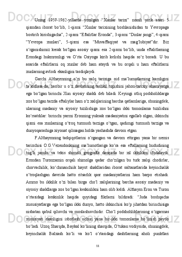 Uning   1959-1962-yillarda   yozilgan   “Xunlar   tarixi”   nomli   yirik   asari   5
qismdan   iborat   bo lib,   1-qismi   “Xunlar   tarixining   boshlanishidan   to   Yevropagaʻ
bostirib kirishigacha”, 2-qismi “Eftalitlar Eronda”, 3-qismi “Dinlar jangi”, 4-qismi
“Yevropa   xunlari”,   5-qismi   esa   “Muvaffaqiyat   va   mag lubiyat”dir.   Biz	
ʻ
o rganishimiz   kerak   bo lgan   asosiy   qismi   esa   2-qismi   bo lib,   unda   eftalitlarning	
ʻ ʻ ʻ
Erondagi   hukmronligi   va   O rta   Osiyoga   kirib   kelishi   haqida   so z   boradi.   U   bu	
ʻ ʻ
asarida   eftalitlarni   oq   xunlar   deb   ham   ataydi   va   bu   orqali   u   ham   eftalitlarni
xunlarning avlodi ekanligini tasdiqlaydi. 
Garchi   Althaymning   o zi   bu   xalq   tarixiga   oid   ma’lumotlarning   kamligini
ʻ
ta’kidlasa-da,   baribir   u   o z   davlatining   tashkil   topishini   jahon-tarixiy   ahamiyatga	
ʻ
ega   bo lgan   birinchi   Xun   siyosiy   shakli   deb   biladi.   Keyingi   otliq   podsholiklarga	
ʻ
xos bo lgan tarzda eftaliylar ham o z xalqlarining barcha qatlamlariga, shuningdek,
ʻ ʻ
ularning   madaniy   va   siyosiy   tuzilishiga   xos   bo lgan   ikki   tomonlama   tuzilishni	
ʻ
ko rsatdilar: birinchi yarmi Eronning yuksak madaniyatini egallab olgan, ikkinchi	
ʻ
qismi   esa   xunlarning   o troq   turmush   tarziga   o tgan,   qadimgi   turmush   tarziga   va	
ʻ ʻ
dunyoqarashiga xiyonat qilmagan holda yashashda davom etgan. 
F.Althaymning   tadqiqotlarini   o rgangan   va   davom   ettirgan   yana   bir   nemis	
ʻ
tarixchisi   O.G.Vezendonkning   ma’lumotlariga   ko ra   esa   eftallarning   hududining	
ʻ
tog li   janubi   va   tekis   shimoli   geografik   darajada   bir   xil   ikkilikni   ifodalaydi.	
ʻ
Erondan   Turonzamin   orqali   shimolga   qadar   cho zilgan   bu   turk   xalqi   chodirlar,	
ʻ
chorvachilik,   ko chmanchiik   hayot   shakllaridan   iborat   saltanatlarida   keyinchalik	
ʻ
o troqlashgan   davrida   hatto   ritsarlik   qasr   madaniyatlarini   ham   barpo   etishadi.	
ʻ
Ammo   bu   ikkilik   o zi   bilan   birga   cho l   xalqlarining   barcha   asosiy   madaniy   va	
ʻ ʻ
siyosiy shakllarga xos bo lgan keskinlikni ham olib keldi. Althaym Eron va Turon	
ʻ
o rtasidagi   keskinlik   haqida   quyidagi   fikrlarni   bildiradi:   “Juda   boshqacha	
ʻ
xususiyatlarga  ega bo lgan  ikki  dunyo, hatto ikkinchisi  ko p jihatdan birinchisiga	
ʻ ʻ
nisbatan   qabul   qiluvchi   va   moslashuvchidir.   Cho l   podshohliklarining   o zgarmas	
ʻ ʻ
xususiyati   ekanligini   isbotlash   uchun   yana   bir-ikki   tomonlama   bo linish   paydo	
ʻ
bo ladi. Uzoq Sharqda, Baykal ko lining sharqida, O tukan vodiysida, shuningdek,	
ʻ ʻ ʻ
keyinchalik   Balxash   ko li   va   ko l   o rtasidagi   dashtlarning   aholi   punktlari	
ʻ ʻ ʻ
11 