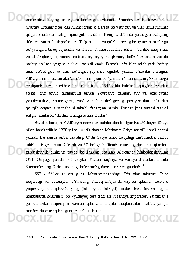 xunlarning   keying   asosiy   makonlariga   aylanadi.   Shunday   qilib,   keyinchalik
Sharqiy Eronning oq xun hukmdorlari  o zlariga bo ysungan  va ular  uchu mehnatʻ ʻ
qilgan   eronliklar   ustiga   qarorgoh   qurdilar.   Keng   dashtlarda   yashagan   xalqning
ikkinchi yarmi boshqacha edi. To g ri, alaniya qabilalarining bir qismi ham ularga	
ʻ ʻ
bo ysungan, biroq oq xunlar va alanlar ot chorvadorlari edilar – bu ikki xalq etnik	
ʻ
va   til   farqlariga   qaramay,   nafaqat   siyosiy   yoki   ijtimoiy,   balki   birinchi   navbatda
harbiy   bo lgan   yagona   birlikni   tashkil   etadi.   Demak,   eftalitlar   salohiyatli   harbiy	
ʻ
ham   bo lishgan   va   ular   ko chgan   joylarini   egallab   yaxshi   o rnasha   olishgan.
ʻ ʻ ʻ
Althaym nima uchun alanlar o zlarining xun xo jayinlari bilan umumiy kelishuvga	
ʻ ʻ
erishganliklarini   quyidagicha   tushuntiradi:   “362-yilda   halokatli   qurg oqchilikdan	
ʻ
so ng,   eng   sovuq   qishlarning   birida   Yevrosiyo   xalqlari   suv   va   oziq-ovqat	
ʻ
yetishmasligi,   shuningdek,   yaylovlar   hosildorligining   pasayishidan   to satdan	
ʻ
qo rqib  ketgan,   suv   toshqini   sababli   faqatgina  harbiy   jihatdan   juda   yaxshi   tashkil	
ʻ
etilgan xunlar ko chishni amalga oshira oldilar”.	
ʻ
Bundan tashqari F.Althaym nemis tarixchilaridan bo lgan Rut Althaym-Shtiyl	
ʻ
bilan hamkorlikda 1970-yilda “Antik davrda Markaziy Osiyo tarixi” nomli  asarni
yozadi.   Bu   asarda   antik   davrdagi   O rta   Osiyo   tarixi   haqidagi   ma’lumotlar   izchil	
ʻ
tahlil   qilingan.   Asar   9   kitob   va   37   bobga   bo linadi,   asarning   dastlabki   qismlari	
ʻ
zardushtiylik   dinining   paydo   bo lishidan   boshlab   Aleksandr   Makedonskiyning	
ʻ
O rta   Osiyoga   yurishi,   Salavkiylar,   Yunon-Baqtriya   va   Parfiya   davlatlari   hamda	
ʻ
Kushonlarning O rta osiyodagi hukmronlig davrini o z ichiga oladi.	
ʻ ʻ 14
557   -   561-yillar   oralig ida   Movarounnahrdagi   Eftaliylar   saltanati   Turk	
ʻ
xoqonligi   va   sosoniylar   o rtasidagi   ittifoq   natijasida   vayron   qilinadi.   Buxoro	
ʻ
yaqinidagi   hal   qiluvchi   jang   (560-   yoki   563-yil)   sakkiz   kun   davom   etgani
manbalarda keltiriladi. 561-yildayoq fors elchilari Vizantiya imperatori Yustinian I
ga   Eftaliylar   imperiyasi   vayron   qilingani   haqida   maqtanishlari   ushbu   jangni
bundan-da ertaroq bo lganidan dalolat beradi. 	
ʻ
14
 Altheim, Franz. Geschichte der Hunnen.  Band 2: Die Hephthaliten in Iran. Berlin, 1989. – S. 255.
12 