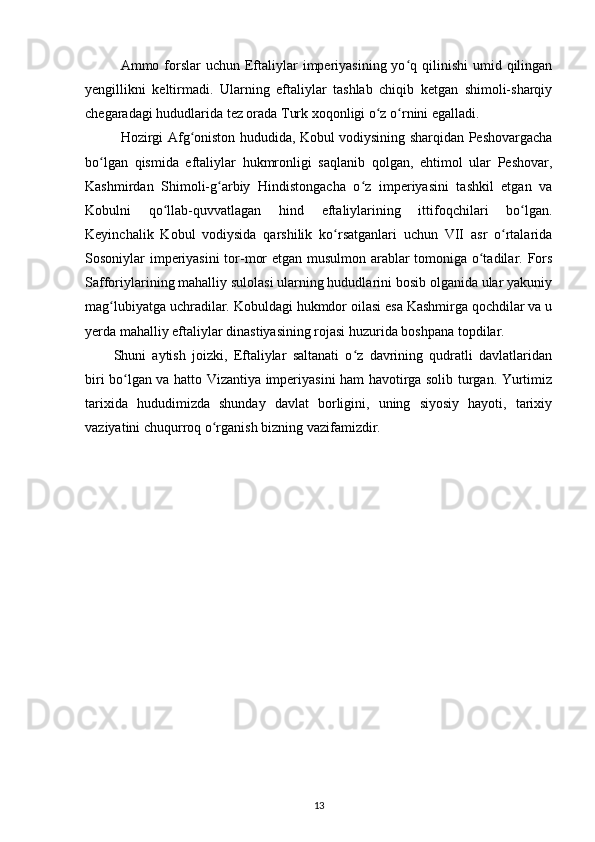 Ammo forslar  uchun  Eftaliylar   imperiyasining  yo q qilinishi  umid qilinganʻ
yengillikni   keltirmadi.   Ularning   eftaliylar   tashlab   chiqib   ketgan   shimoli-sharqiy
chegaradagi hududlarida tez orada Turk xoqonligi o z o rnini egalladi. 	
ʻ ʻ
Hozirgi Afg oniston hududida, Kobul vodiysining sharqidan Peshovargacha	
ʻ
bo lgan   qismida   eftaliylar   hukmronligi   saqlanib   qolgan,   ehtimol   ular   Peshovar,	
ʻ
Kashmirdan   Shimoli-g arbiy   Hindistongacha   o z   imperiyasini   tashkil   etgan   va	
ʻ ʻ
Kobulni   qo llab-quvvatlagan   hind   eftaliylarining   ittifoqchilari   bo lgan.	
ʻ ʻ
Keyinchalik   Kobul   vodiysida   qarshilik   ko rsatganlari   uchun   VII   asr   o rtalarida	
ʻ ʻ
Sosoniylar imperiyasini tor-mor etgan musulmon arablar tomoniga o tadilar. Fors	
ʻ
Safforiylarining mahalliy sulolasi ularning hududlarini bosib olganida ular yakuniy
mag lubiyatga uchradilar. Kobuldagi hukmdor oilasi esa Kashmirga qochdilar va u	
ʻ
yerda mahalliy eftaliylar dinastiyasining rojasi huzurida boshpana topdilar. 
Shuni   aytish   joizki,   Eftaliylar   saltanati   o z   davrining   qudratli   davlatlaridan	
ʻ
biri bo lgan va hatto Vizantiya imperiyasini ham havotirga solib turgan. Yurtimiz	
ʻ
tarixida   hududimizda   shunday   davlat   borligini,   uning   siyosiy   hayoti,   tarixiy
vaziyatini chuqurroq o rganish bizning vazifamizdir.	
ʻ
13 