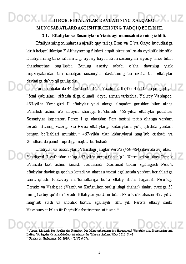 II BOB. EFTALIYLAR DAVLATINING XALQARO
MUNOSABATLARDAGI ISHTIROKINING TADQIQ ETILISHI .
2.1.   Eftaliylar va Sosoniylar o rtasidagi munosabatlarning tahlili.ʻ
Eftaliylarning xunnlardan ajralib qay tariqa Eron va O rta Osiyo hududlariga	
ʻ
kirib kelganliklariga F.Althaymning fikrlari orqali biroz bo lsa-da oydinlik kiritdik.
ʻ
Eftaliylarning tarix sahnasidagi siyosiy hayoti Eron sosoniylari siyosiy tarixi bilan
chambarchas   bog liqdir.   Buning   asosiy   sababi   o sha   davrning   yirik	
ʻ ʻ
imperiyalaridan   biri   sanalgan   sosoniylar   davlatining   bir   necha   bor   eftaliylar
davlatiga da’vo qilganligidir. 
Fors manbalarida 442-yildan boshlab Yazdigird II (435-457) bilan jang qilgan
“fetal   qabilalari”   sifatida   tilga   olinadi,   deydi   arman   tarixchisi   Yelisey   Vardaped.
453-yilda   Yazdigird   II   eftaliylar   yoki   ularga   aloqador   guruhlar   bilan   aloqa
o rnatish   uchun   o z   saroyini   sharqqa   ko chiradi.   458-yilda   eftaliylar   podshosi	
ʻ ʻ ʻ
Sosoniylar   imperatori   Peroz   I   ga   ukasidan   Fors   taxtini   tortib   olishga   yordam
beradi.   Buning   evaziga   esa   Peroz   eftaliylarga   kidariylarni   yo q   qilishda   yordam	
ʻ
bergan   bo lishlari   mumkin.	
ʻ 15
  467-yilda   ular   kidariylarni   mag lub   etishadi   va	ʻ
Gandharada panoh topishga majbur bo lishadi. 	
ʻ
Eftaliylar va sosoniylar o rtaisdagi janglar Pero z (459-484) davrida avj oladi.	
ʻ ʻ
Yazdigird II vafotidan so ng 457-yilda uning ikki o g li Xormuzd va ukasi Pero z	
ʻ ʻ ʻ ʻ
o rtasida   taxt   uchun   kurash   boshlanadi.   Xormuzd   taxtni   egallagach   Pero z	
ʻ ʻ
eftaliylar davlatiga qochib ketadi va ulardan taxtni egallashda yordam berishlariga
umid   qiladi.   Firdavsiy   ma’lumotlariga   ko ra   eftaliy   shohi   Faganish   Pero zga	
ʻ ʻ
Termiz  va Vashgird  (Vaxsh  va Kofirnihon oralig idagi   shahar)  shahri   evaziga  30	
ʻ
ming harbiy qo shin beradi. Eftaliylar yordami bilan Pero z o z akasini  459-yilda	
ʻ ʻ ʻ
mag lub   etadi   va   shohlik   taxtini   egallaydi.   Shu   yili   Pero z   eftaliy   shohi	
ʻ ʻ
Vaxshunvor bilan ittifoqchilik shartnomasini tuzadi 16
.
15
 Alram, Michael: Das Antlitz des Fremden. Die Münzeprägungen der Hunnen und Westtürken in Zentralasien und
Indien. Verlag der  sterreichischen Akademie der Wissenschaften. Wien 2016, S. 48.	
Ӧ
16
 Firdavsiy, Shohnoma. M ., 1989. –  T .  VI . 6-7- b .
14 