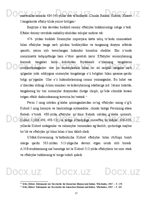 materiallar asosida 484-545-yillar deb ta’kidlaydi. Chunki Balash, Kubod, Xusrav
I tangalarida eftaliy tilida yozuv bitilgan 18
. 
Baqtriya o sha davrdan boshlab rasmiy eftaliylar hukkmronligi ostiga o tadi.ʻ ʻ
Eftalar doimiy ravishda mahalliy aholidan soliqlar undirar edi. 
474-   yildan   boshlab   Sosoniylar   imperiyasi   katta   soliq   to lashi   munosabati	
ʻ
bilan   eftaliylar   tanga   zarb   qilishni   boshlaydilar   va   tanganing   dizayni   sifatida
qanotli,   yarim   oyli   tasvirlangan   hukmdor   timsolini   oladilar.   Shu   o rinda	
ʻ
numizmatik   tadqiqotlarga   ham   e’tibor   qaratish   zarur.   Eftaliylar   sosoniylarning
kumush   tangalari   kirib   kelishidan   foydalanib   o zlarining   tangalarini	
ʻ
rivojlantirmaganlar:   ular   yo   sosoniylarniki   bilan   bir   xil   naqshli   tangalar   zarb
qilganlar   yoki   oddiygina   sosoniylar   tangalariga   o z   belgilari   bilan   qarama-qarshi	
ʻ
belgi   qo yganlar.   Ular   o z   hukmdorlarining   ismini   yozmaganlar,   Bu   holat   esa	
ʻ ʻ
o zlaridan oldingi Alxon xunnlari va kidariylarning odatlariga zid. Istisno holatda,	
ʻ
tangalarnig   bir   turi   sosoniylar   dizaynidan   chetga   chiqib,   qo lida   ichimlik   kosasi	
ʻ
tutgan eftalit shahzodasining tasvirini ko rsatadi.	
ʻ 19
Peroz   I   ning   ustidan   g alaba   qozonganlaridan   so ng   eftaliylar   uning   o g li	
ʻ ʻ ʻ ʻ
Kubod   I   ning   homiysi   va   hayrixohiga   aylanadilar,   chunki   taxtga   Perozning   akasi
Balash   o tiradi.   488-yilda   eftaliylar   qo shini   Balash   ustidan   g alaba   qozonib,	
ʻ ʻ ʻ
Kubod   I   (488-496,   498-531)   ni   taxtga   o tkazishga   muvaffaq   bo ladilar.   496-498-	
ʻ ʻ
yillarda Kubod zodagonlar va ruhoniylar tomonidan ag darilib, qochishga majbur	
ʻ
bo ldi va eftaliylar qo shini bilan o zini tiklab oladi. 	
ʻ ʻ ʻ
U.Mak.Governning   ta’kidlashicha   Kubod   eftaliylar   bilan   ittifoqni   buzib
ularga   qarshi   503-yildan   513-yilgacha   davom   etgan   urush   olib   boradi.
A.N.Bernshtamning ma’lumotiga ko ra Kubod 513-yilda eftaliylarni tor-mor etadi	
ʻ
va eftaliylar turklarning ta’siriga tushib qoladi. 
18
 G bl, Robert. Dokumente zur Geschichte der Iranischen Hunnen und Indien. Wiesbaden, 1967. – S. 158.	
ӧ
19
 G bl, Robert. Dokumente zur Geschichte der Iranischen Hunnen und Indien. Wiesbaden, 1967. – S. 162.
ӧ
17 