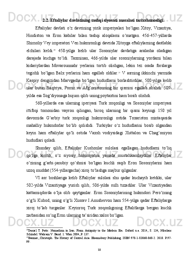 2.2. Eftaliylar davlatining tashqi siyosati masalasi tarixshunosligi.
Eftaliylar   davlati   o z   davrining   yirik   imperiyalari   bo lgan   Xitoy,   Vizantiya,ʻ ʻ
Hindiston   va   Eron   kabilar   bilan   tashqi   aloqalarni   o rnatgan.   456-457-yillarda	
ʻ
Shimoliy Vey imperatori Ven hukmronligi davrida Xitoyga eftaliylarning dastlabki
elchilari   keldi. 20
  458-yilga   kelib   ular   Sosoniylar   davlatiga   aralasha   oladigan
darajada   kuchga   to ldi.   Taxminan,   466-yilda   ular   sosoniylarning   yordami   bilan	
ʻ
kidariylardan   Movarounnahr   yerlarini   tortib   olishgan,   lekin   tez   orada   forslarga
tegishli   bo lgan   Balx   yerlarini   ham   egallab   oldilar.	
ʻ 21
  V   asrning   ikkinchi   yarmida
Kaspiy   dengizidan   Marvgacha   bo lgan   hududlarni   borlashtirdilar.   500-yilga   kelib	
ʻ
ular   butun   Baqtriya,   Pomir   va   Afg onistonning   bir   qismini   egallab   olishdi.   509-
ʻ
yilda esa Sog diyonaga hujum qilib uning poytaxtini ham bosib olishdi. 	
ʻ
560-yillarda   esa   ularning   iperiyasi   Turk   xoqonligi   va   Sosoniylar   imperiyasi
ittifoqi   tomonidan   vayron   qilingan,   biroq   ularning   bir   qismi   keyingi   150   yil
davomida   G arbiy   turk   xoqonligi   hukmronligi   ostida   Toxariston   mintaqasida
ʻ
mahalliy   hukmdorlar   bo lib   qolishdi.   Turkiylar   o z   hududlarini   bosib   olgandan	
ʻ ʻ
keyin   ham   eftaliylar   qo li   ostida   Vaxsh   vodiysidagi   Xuttalon   va   Chag oniyon
ʻ ʻ
hududlari qoladi.
Shunday   qilib,   Eftaliylar   Kushonlar   sulolasi   egallagan   hududlarni   to liq	
ʻ
qo lga   kiritib,   o z   siyosiy   hokimyatini   yanada   mustahkamlaydilar.   Eftaliylar	
ʻ ʻ
o zining   g arbi-janubiy   qo shnisi   bo lgan   kuchli   raqib   Eron   Sosoniylarini   ham
ʻ ʻ ʻ ʻ
uzoq muddat (554-yillargacha) xiroj to lashga majbur qilganlar.	
ʻ
VI   asr   boshlariga   kelib   Eftaliylar   sulolasi   shu   qadar   kuchayib   ketdiki,   ular
502-yilda   Vizantiyaga   yurish   qilib,   506-yilda   sulh   tuzadilar.   Ular   Vizantiyadan
kattamiqdorda   o lja   olib   qaytganlar.   Eron   Sosoniylarining   hukmdori   Pero zning	
ʻ ʻ
o g li Kubod, uning o g li Xusrav I Anushervon ham 554-yilga qadar Eftaliylarga	
ʻ ʻ ʻ ʻ
xiroj   to lab   turganlar.  	
ʻ Keyinroq   Turk   xoqonligining   Eftalitlarga   bergan   kuchli
zarbasidan so ng Eron ularning ta‘siridan xalos bo lgan.	
ʻ ʻ
20
Daniel   T.   Potts:   Nomadism   in   Iran.   From   Antiquity   to   the   Modern   Era.   Oxford   u.a.   2014,   S.   134;   Nikolaus
Schindel: Wahram V. Band. 1. Wien 2004, P. 137.
21
Baumer, Christoph. The History of Central Asia. Bloomsbury Publishing. ISBN 978-1-83860-868-2. 2018. P.97-
99.
18 