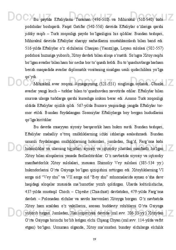 Bu   paytda   Eftaliylarni   Toraman   (496-510)   va   Mihirakul   (510-540)   kabi
podsholar   boshqardi.   Faqat   Gatifar   (540-556)   davrida   Eftaliylar   o zlariga   qarshiʻ
jiddiy   raqib   –   Turk   xoqonligi   paydo   bo lganligini   his   qildilar.   Bundan   tashqari,	
ʻ
Mihirakul   davrida   Eftaliylar   sharqiy   sarhadlarini   mustahkamlash   bilan   band   edi.
516-yilda   Eftaliylar   o z  elchilarini   Chanjan   (Yanszi)ga,   Loyan  sulolasi   (502-557)	
ʻ
podshosi huzuriga yuborib, Xitoy davlati bilan aloqa o rnatdi. So ngra Xitoy raqibi	
ʻ ʻ
bo lgan avarlar bilan ham bir necha bor to qnash keldi. Bu to qnashuvlarga barham	
ʻ ʻ ʻ
berish maqsadida avarlar diplomatik vositaning sinalgan usuli qudachilikni yo lga	
ʻ
qo ydi.	
ʻ
Mihirakul   avar   xoqoni   Aynagayning   (521-551)   singlisiga   uylandi.   Chunki
avarlar yangi kuch – turklar bilan to qnashuvdan xavotirda edilar. Eftaliylar bilan	
ʻ
murosa   ularga   turklarga   qarshi   kurashga   imkon   berar   edi.   Ammo   Turk   xoqonligi
oldida   Eftaliylar   ojizlik   qildi.   567-yilda   Buxoro   yaqinidagi   jangda   Eftaliylar   tor-
mor   etildi.   Bundan   foydalangan   Sosoniylar   Eftaliylarga   boy   bergan   hududlarini
qo lga kiritdilar.	
ʻ
Bu   davrda   muayyan   siyosiy   barqarorlik   ham   hukm   surdi.   Bundan   tashqari,
Eftaliylar   mahalliy   o troq   mulkliklarning   ichki   ishlariga   aralashmadi.   Bundan	
ʻ
unumli   foydalangan   mulkliklarning   hokimlari,   jumladan,   Sug d,   Farg ona   kabi	
ʻ ʻ
hokimliklar   va   ularning   tujjorlari   siyosiy   va   iqtisodiy   jihatdan   manfaatli   bo lgan	
ʻ
Xitoy  bilan  aloqalarini  yanada   faollashtirdilar.  O z  navbatida  siyosiy  va  iqtisodiy	
ʻ
manfaatdorlik   Xitoy   sulolalari,   xususan   Shimoliy   Vey   sulolasi   (385-534   уу .)
hukmdorlarini  O rta  Osiyoga  bo lgan qiziqishini  orttirgan  edi. Xitoyliklarning VI	
ʻ ʻ
asrga oid “Vey shu” va VII asrga oid “Bey shu” solnomalarida aynan o sha davr	
ʻ
haqidagi   aloqalar   xususida   ma‘lumotlar   yozib   qoldirgan.   Ularda   keltirilishicha,
437-yilda   mustaqil   Choch   –   Chjeshe   (Chiachiat)   davlatidan,   479-yilda   Farg ona	
ʻ
davlati   –   Polonadan   elchilar   va   savdo   karvonlari   Xitoyga   borgan.   O z   navbatida	
ʻ
Xitoy   ham   azaldan   o z   vakillarini,   asosan   buddaviy   rohiblarni   O rta   Osiyoga	
ʻ ʻ
yuborib turgan. Jumladan, Xan imperiyasi davrida (mil.avv. 206-33-yy.) Xitoydan
O rta Osiyoga birinchi bo lib kelgan elchi Chjang Chyan (mil.avv. 114-yilda vafot	
ʻ ʻ
etgan)   bo lgan.   Umuman   olganda,   Xitoy   ma‘murlari   bunday   elchilarga   elchilik	
ʻ
19 