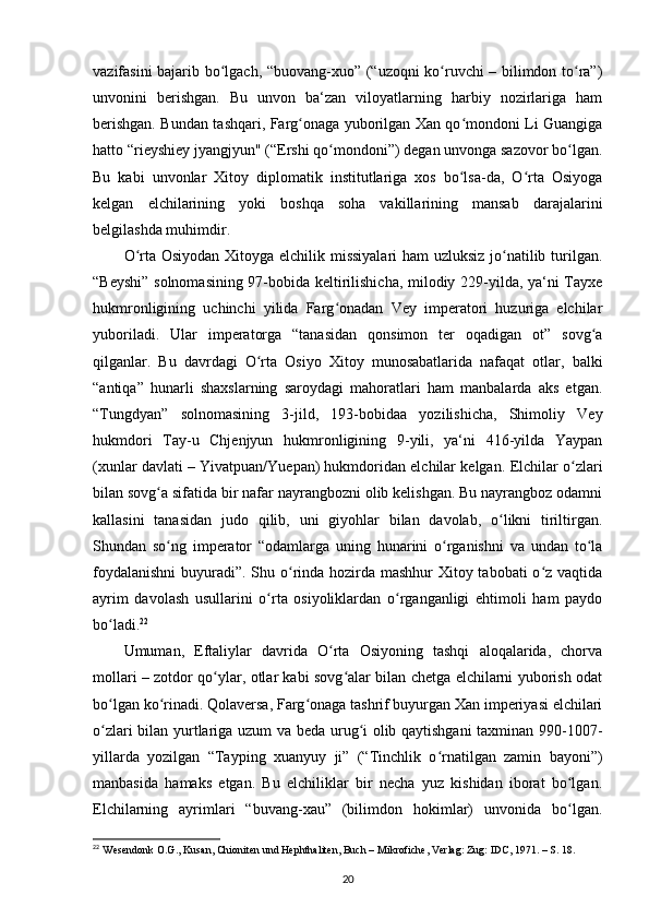 vazifasini bajarib bo lgach, “buovang-xuo” (“uzoqni ko ruvchi – bilimdon to ra”)ʻ ʻ ʻ
unvonini   berishgan.   Bu   unvon   ba‘zan   viloyatlarning   harbiy   nozirlariga   ham
berishgan. Bundan tashqari, Farg onaga yuborilgan Xan qo mondoni Li Guangiga	
ʻ ʻ
hatto “rieyshiey jyangjyun" (“Ershi qo mondoni”) degan unvonga sazovor bo lgan.	
ʻ ʻ
Bu   kabi   unvonlar   Xitoy   diplomatik   institutlariga   xos   bo lsa-da,   O rta   Osiyoga	
ʻ ʻ
kelgan   elchilarining   yoki   boshqa   soha   vakillarining   mansab   darajalarini
belgilashda muhimdir.
O rta Osiyodan Xitoyga elchilik missiyalari  ham  uzluksiz  jo natilib turilgan.	
ʻ ʻ
“Beyshi” solnomasining 97-bobida keltirilishicha, milodiy 229-yilda, ya‘ni Tayxe
hukmronligining   uchinchi   yilida   Farg onadan   Vey   imperatori   huzuriga   elchilar	
ʻ
yuboriladi.   Ular   imperatorga   “tanasidan   qonsimon   ter   oqadigan   ot”   sovg a	
ʻ
qilganlar.   Bu   davrdagi   O rta   Osiyo   Xitoy   munosabatlarida   nafaqat   otlar,   balki	
ʻ
“antiqa”   hunarli   shaxslarning   saroydagi   mahoratlari   ham   manbalarda   aks   etgan.
“Tungdyan”   solnomasining   3-jild,   193-bobidaa   yozilishicha,   Shimoliy   Vey
hukmdori   Tay-u   Chjenjyun   hukmronligining   9-yili,   ya‘ni   416-yilda   Yaypan
(xunlar davlati – Yivatpuan/Yuepan) hukmdoridan elchilar kelgan.  Elchilar o zlari	
ʻ
bilan sovg a sifatida bir nafar nayrangbozni olib kelishgan. Bu nayrangboz odamni	
ʻ
kallasini   tanasidan   judo   qilib,   uni   giyohlar   bilan   davolab,   o likni   tiriltirgan.	
ʻ
Shundan   so ng   imperator   “odamlarga   uning   hunarini   o rganishni   va   undan   to la	
ʻ ʻ ʻ
foydalanishni  buyuradi”. Shu o rinda hozirda mashhur Xitoy tabobati o z vaqtida	
ʻ ʻ
ayrim   davolash   usullarini   o rta   osiyoliklardan   o rganganligi   ehtimoli   ham   paydo	
ʻ ʻ
bo ladi.	
ʻ 22
Umuman,   Eftaliylar   davrida   O rta   Osiyoning   tashqi   aloqalarida,   chorva	
ʻ
mollari – zotdor qo ylar, otlar kabi sovg alar bilan chetga elchilarni yuborish odat	
ʻ ʻ
bo lgan ko rinadi. Qolaversa, Farg onaga tashrif buyurgan Xan imperiyasi elchilari	
ʻ ʻ ʻ
o zlari bilan yurtlariga uzum va beda urug i olib qaytishgani taxminan 990-1007-
ʻ ʻ
yillarda   yozilgan   “Tayping   xuanyuy   ji”   (“Tinchlik   o rnatilgan   zamin   bayoni”)	
ʻ
manbasida   hamaks   etgan.   Bu   elchiliklar   bir   necha   yuz   kishidan   iborat   bo lgan.	
ʻ
Elchilarning   ayrimlari   “buvang-xau”   (bilimdon   hokimlar)   unvonida   bo lgan.
ʻ
22
 Wesendonk O.G., Kusan, Chioniten und Hephthaliten, Buch – Mikrofiche, Verlag: Zug: IDC, 1971. – S. 18.
20 