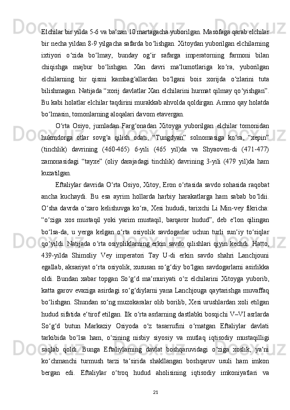 Elchilar bir yilda 5-6 va ba‘zan 10 martagacha yuborilgan. Masofaga qarab elchilar
bir necha yildan 8-9 yilgacha safarda bo lishgan. Xitoydan yuborilgan elchilarningʻ
ixtiyori   o zida   bo lmay,   bunday   og ir   safarga   imperatorning   farmoni   bilan	
ʻ ʻ ʻ
chiqishga   majbur   bo lishgan.   Xan   davri   ma‘lumotlariga   ko ra,   yuborilgan	
ʻ ʻ
elchilarning   bir   qismi   kambag allardan   bo lgani   bois   xorijda   o zlarini   tuta	
ʻ ʻ ʻ
bilishmagan. Natijada “xorij davlatlar Xan elchilarini hurmat qilmay qo yishgan”.	
ʻ
Bu kabi holatlar elchilar taqdirini murakkab ahvolda qoldirgan. Ammo qay holatda
bo lmasin, tomonlarning aloqalari davom etavergan.	
ʻ
O rta   Osiyo,   jumladan   Farg onadan   Xitoyga   yuborilgan   elchilar   tomonidan	
ʻ ʻ
hukmdorga   otlar   sovg a   qilish   odati,   “Tungdyan”   solnomasiga   ko ra,   “xepin”	
ʻ ʻ
(tinchlik)   davrining   (460-465)   6-yili   (465   yil)da   va   Shyaoven-di   (471-477)
zamonasidagi   “tayxe”   (oliy   darajadagi   tinchlik)   davrining   3-yili   (479   yil)da   ham
kuzatilgan.
Eftaliylar  davrida O rta Osiyo, Xitoy, Eron o rtasida savdo  sohasida raqobat	
ʻ ʻ
ancha   kuchaydi.   Bu   esa   ayrim   hollarda   harbiy   harakatlarga   ham   sabab   bo ldii.	
ʻ
O sha davrda o zaro kelishuvga ko ra, Xesi  hududi, tarixchi Li Min-vey fikricha:	
ʻ ʻ ʻ
“o ziga   xos   mustaqil   yoki   yarim   mustaqil,   barqaror   hudud”,   deb   e‘lon   qilingan
ʻ
bo lsa-da,   u   yerga   kelgan   o rta   osiyolik   savdogarlar   uchun   turli   sun‘iy   to siqlar
ʻ ʻ ʻ
qo yildi.   Natijada   o rta   osiyoliklarning   erkin   savdo   qilishlari   qiyin   kechdi.   Hatto,
ʻ ʻ
439-yilda   Shimoliy   Vey   imperatori   Tay   U-di   erkin   savdo   shahri   Lanchjouni
egallab, aksariyat  o rta osiyolik, xususan  so g diy bo lgan savdogarlarni  asirlikka	
ʻ ʻ ʻ ʻ
oldi.   Bundan   xabar   topgan   So g d   ma‘muriyati   o z   elchilarini   Xitoyga   yuborib,	
ʻ ʻ ʻ
katta garov evaziga asirdagi  so g diylarni yana Lanchjouga qaytarishga muvaffaq
ʻ ʻ
bo lishgan.  	
ʻ Shundan so ng muzokaralar olib borilib, Xesi urushlardan xoli etilgan	ʻ
hudud sifatida e‘tirof etilgan. Ilk o rta asrlarning dastlabki bosqichi V–VI asrlarda	
ʻ
So g d   butun   Markaziy   Osiyoda   o z   tasarrufini   o rnatgan   Eftaliylar   davlati	
ʻ ʻ ʻ ʻ
tarkibida   bo lsa   ham,   o zining   nisbiy   siyosiy   va   mutlaq   iqtisodiy   mustaqilligi	
ʻ ʻ
saqlab   qoldi.   Bunga   Eftaliylarning   davlat   boshqaruvidagi   o ziga   xoslik,   ya‘ni	
ʻ
ko chmanchi   turmush   tarzi   ta‘sirida   shakllangan   boshqaruv   usuli   ham   imkon	
ʻ
bergan   edi.   Eftaliylar   o troq   hudud   aholisining   iqtisodiy   imkoniyatlari   va	
ʻ
21 