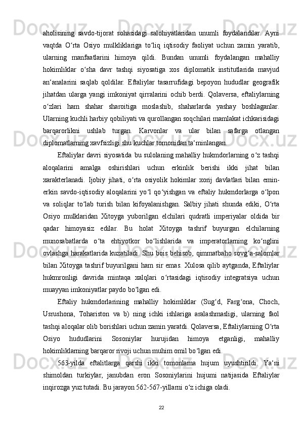 aholisining   savdo-tijorat   sohasidagi   salohiyatlaridan   unumli   foydalandilar.   Ayni
vaqtda   O rta   Osiyo   mulkliklariga   to liq   iqtisodiy   faoliyat   uchun   zamin   yaratib,ʻ ʻ
ularning   manfaatlarini   himoya   qildi.   Bundan   unumli   foydalangan   mahalliy
hokimliklar   o sha   davr   tashqi   siyosatiga   xos   diplomatik   institutlarida   mavjud	
ʻ
an‘analarini   saqlab   qoldilar.   Eftaliylar   tasarrufidagi   bepoyon   hududlar   geografik
jihatdan   ularga   yangi   imkoniyat   qirralarini   ochib   berdi.   Qolaversa,   eftaliylarning
o zlari   ham   shahar   sharoitiga   moslashib,   shaharlarda   yashay   boshlaganlar.	
ʻ
Ularning kuchli harbiy qobiliyati va qurollangan soqchilari mamlakat ichkarisidagi
barqarorlikni   ushlab   turgan.   Karvonlar   va   ular   bilan   safarga   otlangan
diplomatlarning xavfsizligi shu kuchlar tomonidan ta‘minlangan.
Eftaliylar  davri siyosatida  bu sulolaning mahalliy hukmdorlarning o z tashqi	
ʻ
aloqalarini   amalga   oshirishlari   uchun   erkinlik   berishi   ikki   jihat   bilan
xarakterlanadi.   Ijobiy   jihati,   o rta   osiyolik   hokimlar   xorij   davlatlari   bilan   emin-	
ʻ
erkin   savdo-iqtisodiy   aloqalarini   yo l   qo yishgan   va   eftaliy   hukmdorlarga   o lpon	
ʻ ʻ ʻ
va   soliqlar   to lab   turish   bilan   kifoyalanishgan.   Salbiy   jihati   shunda   ediki,   O rta	
ʻ ʻ
Osiyo   mulklaridan   Xitoyga   yuborilgan   elchilari   qudratli   imperiyalar   oldida   bir
qadar   himoyasiz   edilar.   Bu   holat   Xitoyga   tashrif   buyurgan   elchilarning
munosabatlarda   o ta   ehtiyotkor   bo lishlarida   va   imperatorlarning   ko nglini	
ʻ ʻ ʻ
ovlashga harakatlarida kuzatiladi.   Shu bois behisob, qimmatbaho sovg a-salomlar	
ʻ
bilan   Xitoyga   tashrif   buyurilgani   ham   sir   emas.   Xulosa   qilib   aytganda,   Eftaliylar
hukmronligi   davrida   mintaqa   xalqlari   o rtasidagi   iqtisodiy   integratsiya   uchun	
ʻ
muayyan imkoniyatlar paydo bo lgan edi. 	
ʻ
Eftaliy   hukmdorlarining   mahalliy   hokimliklar   (Sug d,   Farg ona,   Choch,	
ʻ ʻ
Usrushona,   Tohariston   va   b)   ning   ichki   ishlariga   aralashmasligi,   ularning   faol
tashqi aloqalar olib borishlari uchun zamin yaratdi. Qolaversa, Eftaliylarning O rta	
ʻ
Osiyo   hududlarini   Sosoniylar   hurujidan   himoya   etganligi,   mahalliy
hokimliklarning barqaror rivoji uchun muhim omil bo lgan edi.	
ʻ
563-yilda   eftalitlarga   qarshi   ikki   tomonlama   hujum   uyushtirildi.   Ya‘ni
shimoldan   turkiylar,   janubdan   eron   Sosoniylarini   hujumi   natijasida   Eftaliylar
inqirozga yuz tutadi. Bu jarayon 562-567-yillarni o z ichiga oladi.	
ʻ
22