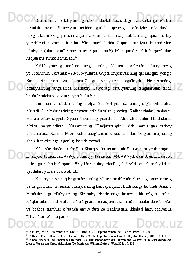 Shu   o rinda   eftaliylarning   ulkan   davlat   tuzishdagi   harakatlariga   e’tiborʻ
qaratish   lozim.   Sosoniylar   ustidan   g alaba   qozongan   eftaliylar   o z   davlati	
ʻ ʻ
chegaralarini kengaytirish maqsadida V asr boshlarida janub tomonga qarab harbiy
yurishlarni   davom   ettiradilar.   Hind   manbalarida   Gupta   dinastiyasi   hukmdorlari
eftaliylar   (ular   “xun”   nomi   bilan   tilga   olinadi)   bilan   janglar   olib   borganliklari
haqida ma’lumot keltiriladi. 23
 
F.Althaymning   ma’lumotlariga   ko ra,   V   asr   oxirlarida   eftaliylarning	
ʻ
yo lboshchisi  Toraman 490-515-yillarda Gupta imperiyasining qarshiligini yengib	
ʻ
Sind,   Radjastan   va   Jamna-Ganga   vodiylarini   egallaydi.   Hindistondagi
eftaliylarning   tangalarida   Markaziy   Osiyodagi   eftaliylarning   tangalaridan   farqli
holda hindcha yozuvlar paydo bo ladi	
ʻ 24
.
Toraman   vafotidan   so ng   taxtga   515-544-yillarda   uning   o g li   Mihirakul	
ʻ ʻ ʻ
o tiradi. U o z davlatining poytaxti etib Sagalani (hozirgi Sialkot shahri) tanlaydi.	
ʻ ʻ
VII   asr   xitoy   sayyohi   Syuan   Tszanning   yozishicha   Mihirakul   butun   Hindistonni
o ziga   bo ysundiradi.   Kashmirning   “Radjatarangini”   deb   nomlangan   tarixiy
ʻ ʻ
solnomasida   Kalxan   Mixirakulni   buzg unchilik   xudosi   bilan   tenglashtirb,   uning	
ʻ
shohlik taxtini egallaganligi haqida yozadi.
Eftaliylar davlati sarhadlari Sharqiy Turkiston hududlariga ham yetib borgan.
Eftaliylar tomonidan 479-yili Sharqiy Turkiston, 490-497-yillarda Urumchi davlat
tarkibiga qo shib olingan. 495-yilda janubiy teleutlar, 496-yilda esa shimoliy teleut	
ʻ
qabilalari yerlari bosib olindi. 
Kidariylar   yo q   qilinganidan   so ng   VI   asr   boshlarida   Erondagi   xunnlarning	
ʻ ʻ
ba’zi guruhlari, xususan, eftaliylarning ham qiziqishi Hindistonga ko chdi. Ammo	
ʻ
Hindistondagi   eftaliylarning   Shimoliy   Hindistonga   bosqinchilik   qilgan   boshqa
xalqlar bilan qanday aloqasi borligi aniq emas, ayniqsa, hind manbalarida eftaliylar
va   boshqa   guruhlar   o rtasida   qat’iy   farq   ko rsatilmagan,   ikkalasi   ham   oddiygina	
ʻ ʻ
“Huna”lar deb atalgan. 25
23
 Altheim, Franz. Geschichte der Hunnen.  Band 2: Die Hephthaliten in Iran. Berlin, 1989. – S. 256.
24
 Altheim, Franz. Geschichte der Hunnen.  Band 2: Die Hephthaliten in Iran. De Gryuter, Berlin, 1989. – S. 156.
25
 Alram, Michael: Das Antlitz des Fremden. Die Münzeprägungen der Hunnen und Westtürken in Zentralasien und
Indien. Verlag der  sterreichischen Akademie der Wissenschaften. Wien 2016, S. 138.	
Ӧ
23 